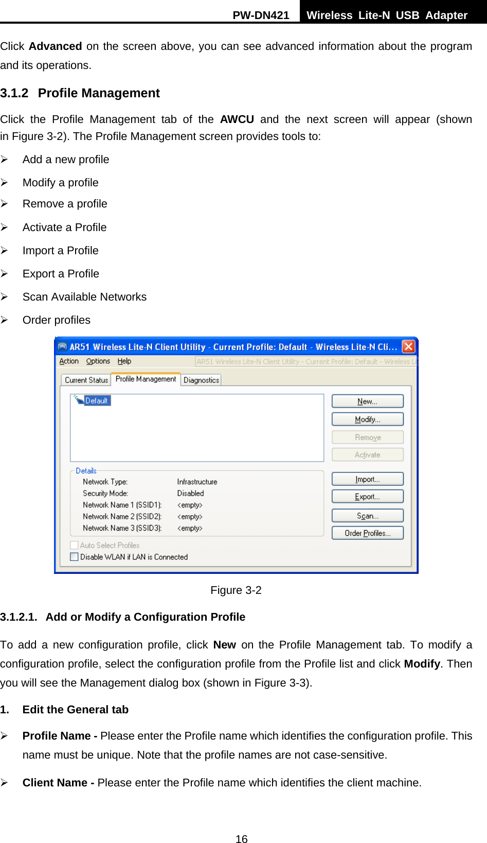 PW-DN421  Wireless Lite-N USB Adapter  16 Click Advanced on the screen above, you can see advanced information about the program and its operations. 3.1.2 Profile Management Click the Profile Management tab of the AWCU and the next screen will appear (shown in XFigure 3-2X). The Profile Management screen provides tools to: &frac34;  Add a new profile &frac34;  Modify a profile &frac34;  Remove a profile &frac34;  Activate a Profile &frac34;  Import a Profile &frac34;  Export a Profile &frac34;  Scan Available Networks &frac34; Order profiles  Figure 3-2 3.1.2.1.  Add or Modify a Configuration Profile To add a new configuration profile, click New on the Profile Management tab. To modify a configuration profile, select the configuration profile from the Profile list and click Modify. Then you will see the Management dialog box (shown in XFigure 3-3). 1.  Edit the General tab &frac34; Profile Name - Please enter the Profile name which identifies the configuration profile. This name must be unique. Note that the profile names are not case-sensitive. &frac34; Client Name - Please enter the Profile name which identifies the client machine. 
