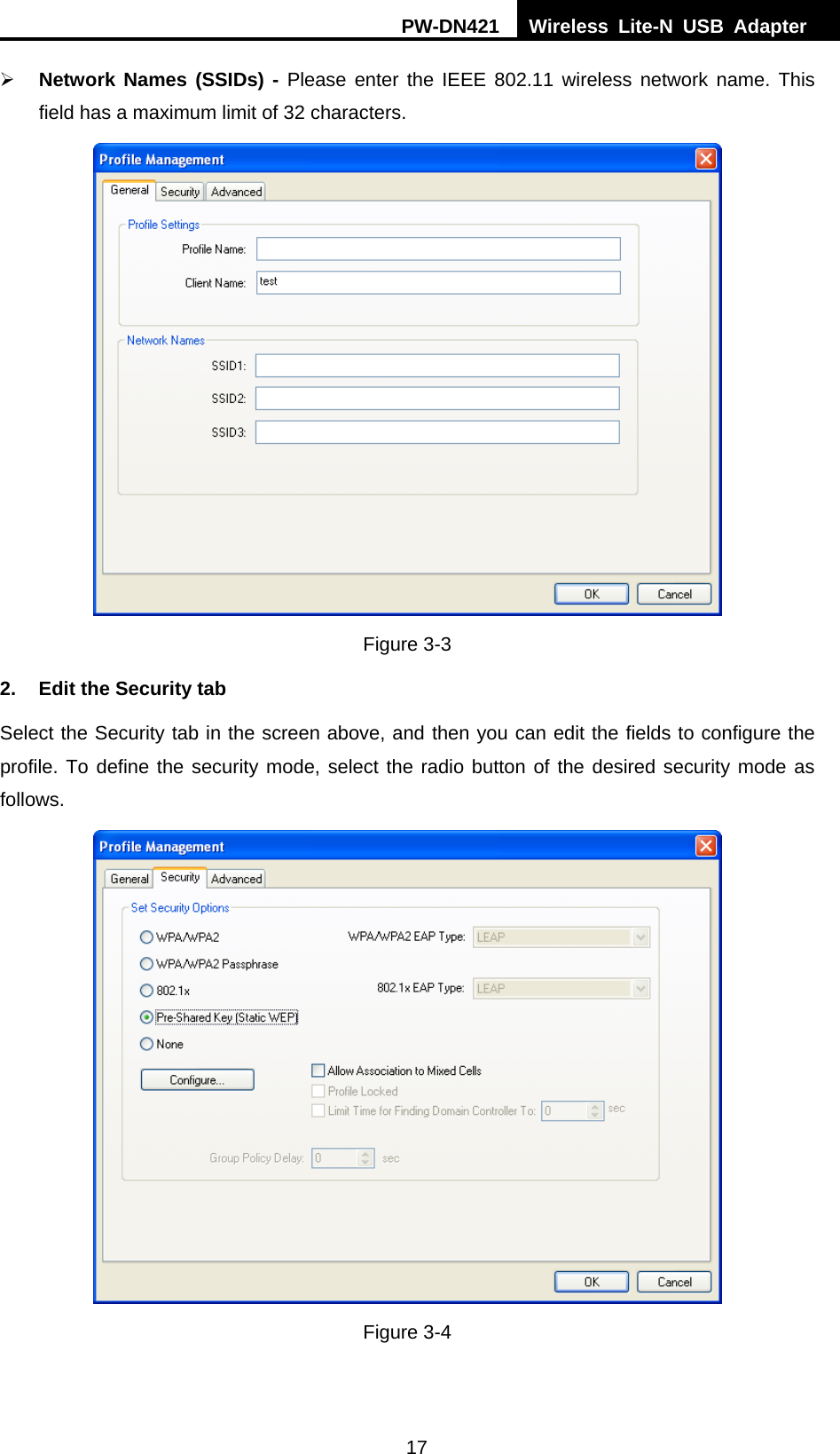 PW-DN421  Wireless Lite-N USB Adapter  17 &frac34; Network Names (SSIDs) - Please enter the IEEE 802.11 wireless network name. This field has a maximum limit of 32 characters.  Figure 3-3 2.  Edit the Security tab Select the Security tab in the screen above, and then you can edit the fields to configure the profile. To define the security mode, select the radio button of the desired security mode as follows.  Figure 3-4 