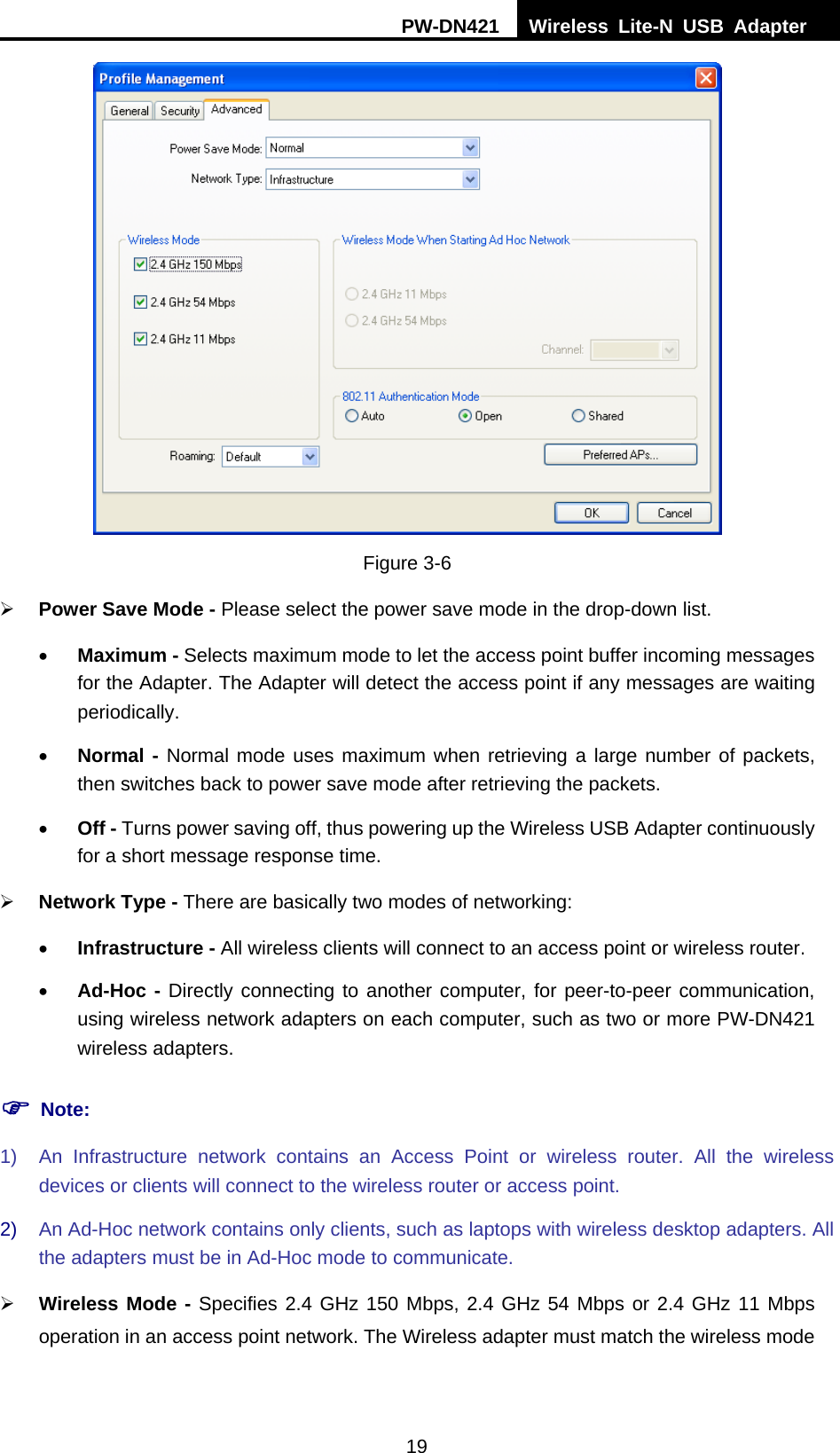 PW-DN421  Wireless Lite-N USB Adapter  19  Figure 3-6 &frac34; Power Save Mode - Please select the power save mode in the drop-down list. &bull; Maximum - Selects maximum mode to let the access point buffer incoming messages for the Adapter. The Adapter will detect the access point if any messages are waiting periodically. &bull; Normal - Normal mode uses maximum when retrieving a large number of packets, then switches back to power save mode after retrieving the packets. &bull; Off - Turns power saving off, thus powering up the Wireless USB Adapter continuously for a short message response time. &frac34; Network Type - There are basically two modes of networking: &bull; Infrastructure - All wireless clients will connect to an access point or wireless router. &bull; Ad-Hoc - Directly connecting to another computer, for peer-to-peer communication, using wireless network adapters on each computer, such as two or more PW-DN421 wireless adapters. ) Note: 1)  An Infrastructure network contains an Access Point or wireless router. All the wireless devices or clients will connect to the wireless router or access point. 2)  An Ad-Hoc network contains only clients, such as laptops with wireless desktop adapters. All the adapters must be in Ad-Hoc mode to communicate. &frac34; Wireless Mode - Specifies 2.4 GHz 150 Mbps, 2.4 GHz 54 Mbps or 2.4 GHz 11 Mbps operation in an access point network. The Wireless adapter must match the wireless mode 