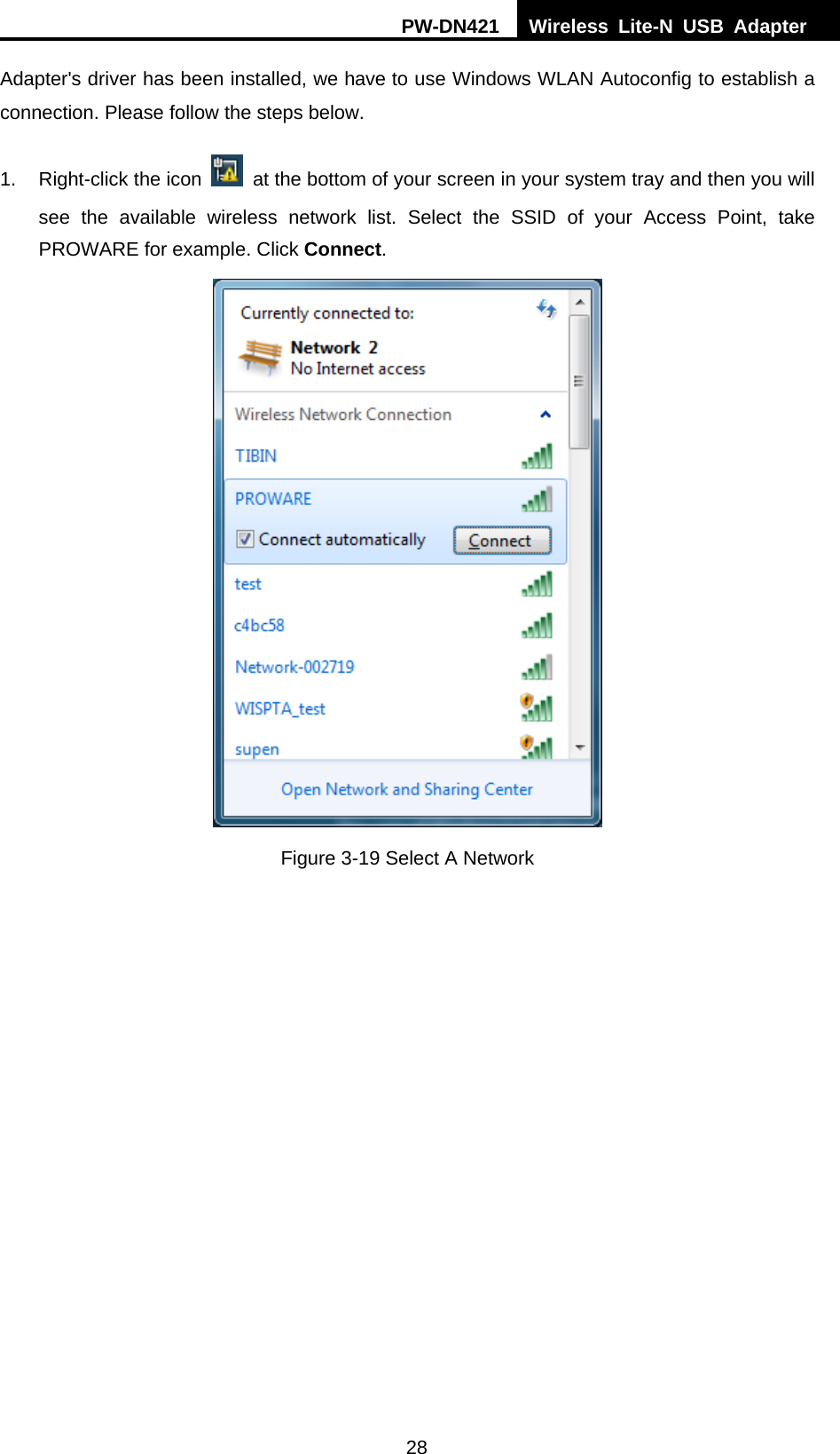 PW-DN421  Wireless Lite-N USB Adapter  28 Adapter's driver has been installed, we have to use Windows WLAN Autoconfig to establish a connection. Please follow the steps below.   1.  Right-click the icon    at the bottom of your screen in your system tray and then you will see the available wireless network list. Select the SSID of your Access Point, take PROWARE for example. Click Connect.  Figure 3-19 Select A Network 