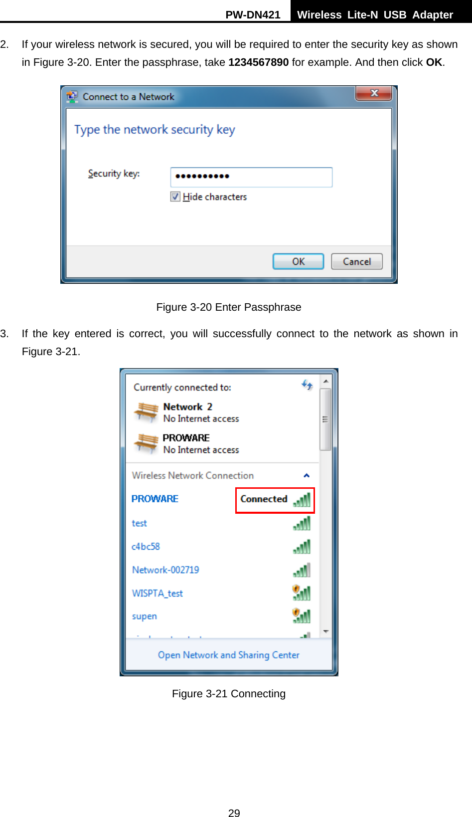 PW-DN421  Wireless Lite-N USB Adapter  29 2.  If your wireless network is secured, you will be required to enter the security key as shown in Figure 3-20. Enter the passphrase, take 1234567890 for example. And then click OK.  Figure 3-20 Enter Passphrase 3.  If the key entered is correct, you will successfully connect to the network as shown in Figure 3-21.  Figure 3-21 Connecting  