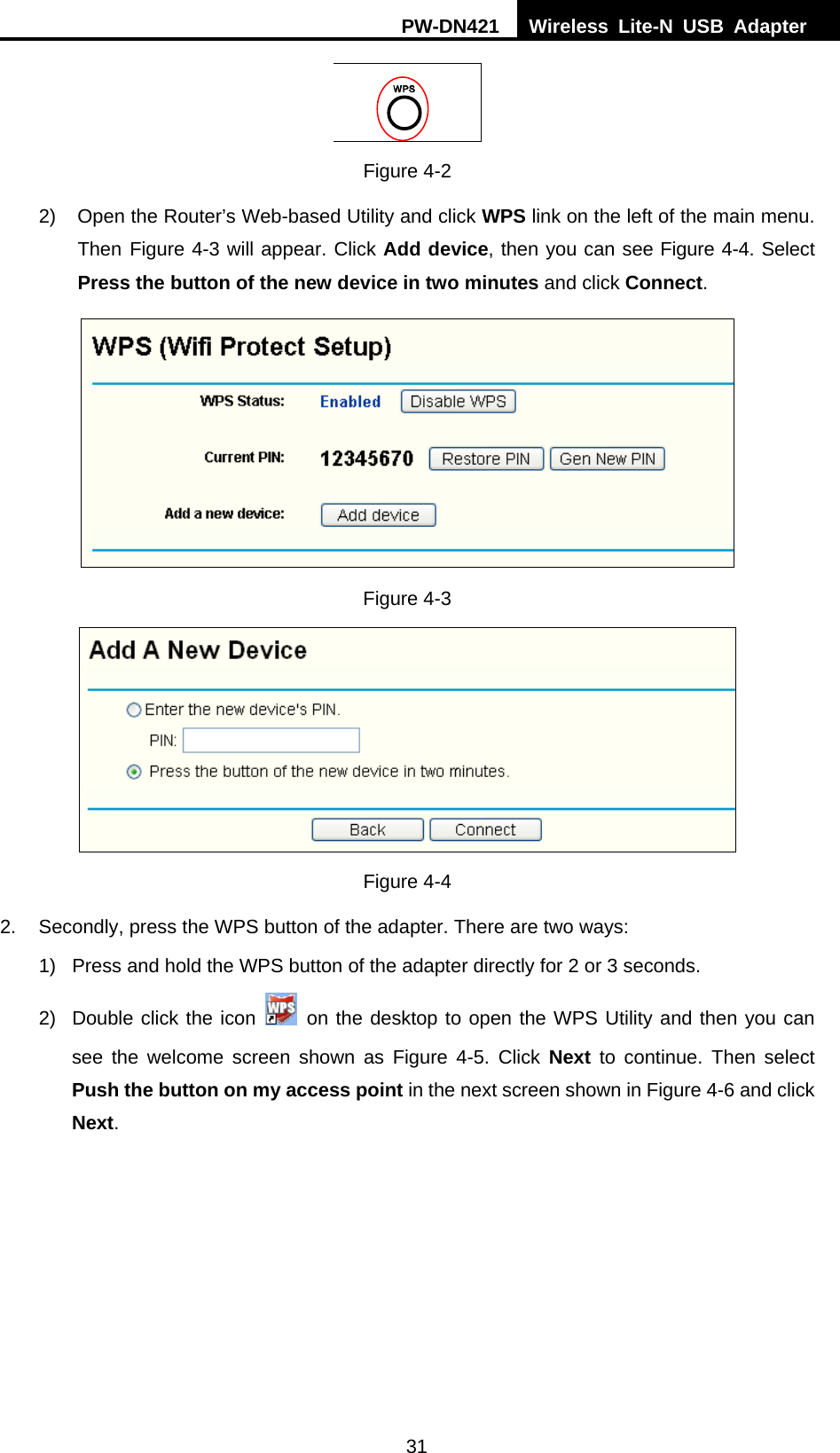 PW-DN421  Wireless Lite-N USB Adapter  31  Figure 4-2 2)  Open the Router&rsquo;s Web-based Utility and click WPS link on the left of the main menu. Then X Figure 4-3 will appear. Click Add device, then you can see Figure 4-4. Select Press the button of the new device in two minutes and click Connect.   Figure 4-3  Figure 4-4 2.  Secondly, press the WPS button of the adapter. There are two ways: 1)  Press and hold the WPS button of the adapter directly for 2 or 3 seconds. 2)  Double click the icon   on the desktop to open the WPS Utility and then you can see the welcome screen shown as Figure 4-5. Click Next  to continue. Then select Push the button on my access point in the next screen shown in Figure 4-6 and click Next. 