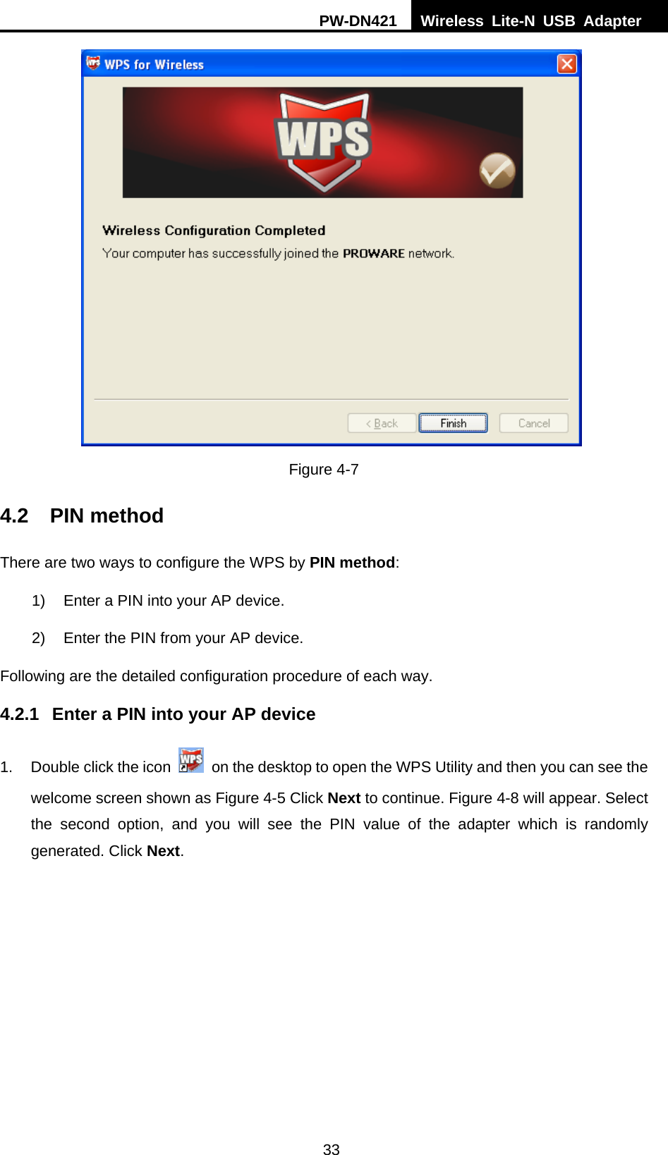 PW-DN421  Wireless Lite-N USB Adapter  33  Figure 4-7 4.2 PIN method There are two ways to configure the WPS by PIN method: 1)  Enter a PIN into your AP device. 2)  Enter the PIN from your AP device.   Following are the detailed configuration procedure of each way.   4.2.1  Enter a PIN into your AP device 1.  Double click the icon    on the desktop to open the WPS Utility and then you can see the welcome screen shown as Figure 4-5 Click Next to continue. Figure 4-8 will appear. Select the second option, and you will see the PIN value of the adapter which is randomly generated. Click Next. 