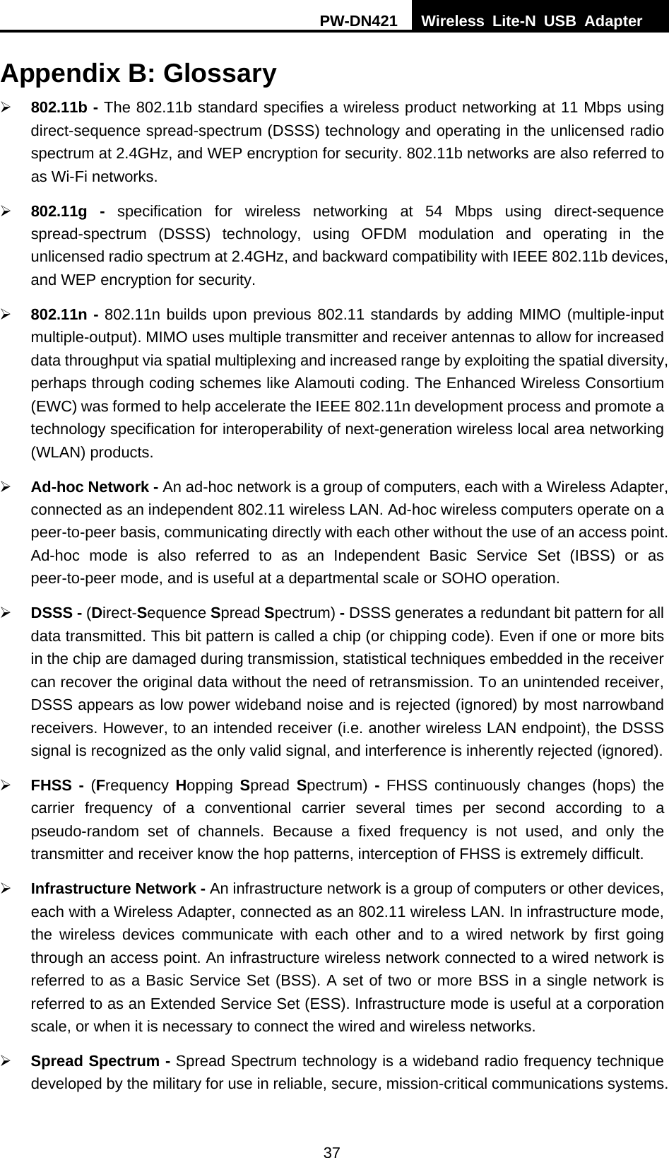PW-DN421  Wireless Lite-N USB Adapter  37 Appendix B: Glossary &frac34; 802.11b - The 802.11b standard specifies a wireless product networking at 11 Mbps using direct-sequence spread-spectrum (DSSS) technology and operating in the unlicensed radio spectrum at 2.4GHz, and WEP encryption for security. 802.11b networks are also referred to as Wi-Fi networks. &frac34; 802.11g - specification for wireless networking at 54 Mbps using direct-sequence spread-spectrum (DSSS) technology, using OFDM modulation and operating in the unlicensed radio spectrum at 2.4GHz, and backward compatibility with IEEE 802.11b devices, and WEP encryption for security. &frac34; 802.11n - 802.11n builds upon previous 802.11 standards by adding MIMO (multiple-input multiple-output). MIMO uses multiple transmitter and receiver antennas to allow for increased data throughput via spatial multiplexing and increased range by exploiting the spatial diversity, perhaps through coding schemes like Alamouti coding. The Enhanced Wireless Consortium (EWC) was formed to help accelerate the IEEE 802.11n development process and promote a technology specification for interoperability of next-generation wireless local area networking (WLAN) products. &frac34; Ad-hoc Network - An ad-hoc network is a group of computers, each with a Wireless Adapter, connected as an independent 802.11 wireless LAN. Ad-hoc wireless computers operate on a peer-to-peer basis, communicating directly with each other without the use of an access point. Ad-hoc mode is also referred to as an Independent Basic Service Set (IBSS) or as peer-to-peer mode, and is useful at a departmental scale or SOHO operation.   &frac34; DSSS - (Direct-Sequence Spread Spectrum) - DSSS generates a redundant bit pattern for all data transmitted. This bit pattern is called a chip (or chipping code). Even if one or more bits in the chip are damaged during transmission, statistical techniques embedded in the receiver can recover the original data without the need of retransmission. To an unintended receiver, DSSS appears as low power wideband noise and is rejected (ignored) by most narrowband receivers. However, to an intended receiver (i.e. another wireless LAN endpoint), the DSSS signal is recognized as the only valid signal, and interference is inherently rejected (ignored). &frac34; FHSS - (Frequency  Hopping Spread  Spectrum)  - FHSS continuously changes (hops) the carrier frequency of a conventional carrier several times per second according to a pseudo-random set of channels. Because a fixed frequency is not used, and only the transmitter and receiver know the hop patterns, interception of FHSS is extremely difficult. &frac34; Infrastructure Network - An infrastructure network is a group of computers or other devices, each with a Wireless Adapter, connected as an 802.11 wireless LAN. In infrastructure mode, the wireless devices communicate with each other and to a wired network by first going through an access point. An infrastructure wireless network connected to a wired network is referred to as a Basic Service Set (BSS). A set of two or more BSS in a single network is referred to as an Extended Service Set (ESS). Infrastructure mode is useful at a corporation scale, or when it is necessary to connect the wired and wireless networks.   &frac34; Spread Spectrum - Spread Spectrum technology is a wideband radio frequency technique developed by the military for use in reliable, secure, mission-critical communications systems. 