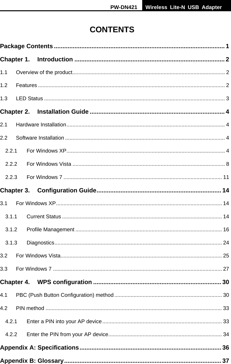 PW-DN421  Wireless Lite-N USB Adapter    CONTENTS Package Contents .................................................................................................... 1 Chapter 1. Introduction ........................................................................................ 2 1.1 Overview of the product ...................................................................................................... 2 1.2 Features ............................................................................................................................. 2 1.3 LED Status ......................................................................................................................... 3 Chapter 2. Installation Guide ............................................................................... 4 2.1 Hardware Installation .......................................................................................................... 4 2.2 Software Installation ........................................................................................................... 4 2.2.1 For Windows XP .......................................................................................................... 4 2.2.2 For Windows Vista ...................................................................................................... 8 2.2.3 For Windows 7 .......................................................................................................... 11 Chapter 3. Configuration Guide ......................................................................... 14 3.1 For Windows XP ............................................................................................................... 14 3.1.1 Current Status ........................................................................................................... 14 3.1.2 Profile Management .................................................................................................. 16 3.1.3 Diagnostics ................................................................................................................  24 3.2 For Windows Vista ............................................................................................................ 25 3.3 For Windows 7 ................................................................................................................. 27 Chapter 4. WPS configuration ........................................................................... 30 4.1 PBC (Push Button Configuration) method ........................................................................ 30 4.2 PIN method ...................................................................................................................... 33 4.2.1 Enter a PIN into your AP device ................................................................................  33 4.2.2 Enter the PIN from your AP device ............................................................................ 34 Appendix A: Specifications ...................................................................................  36 Appendix B: Glossary ............................................................................................ 37 