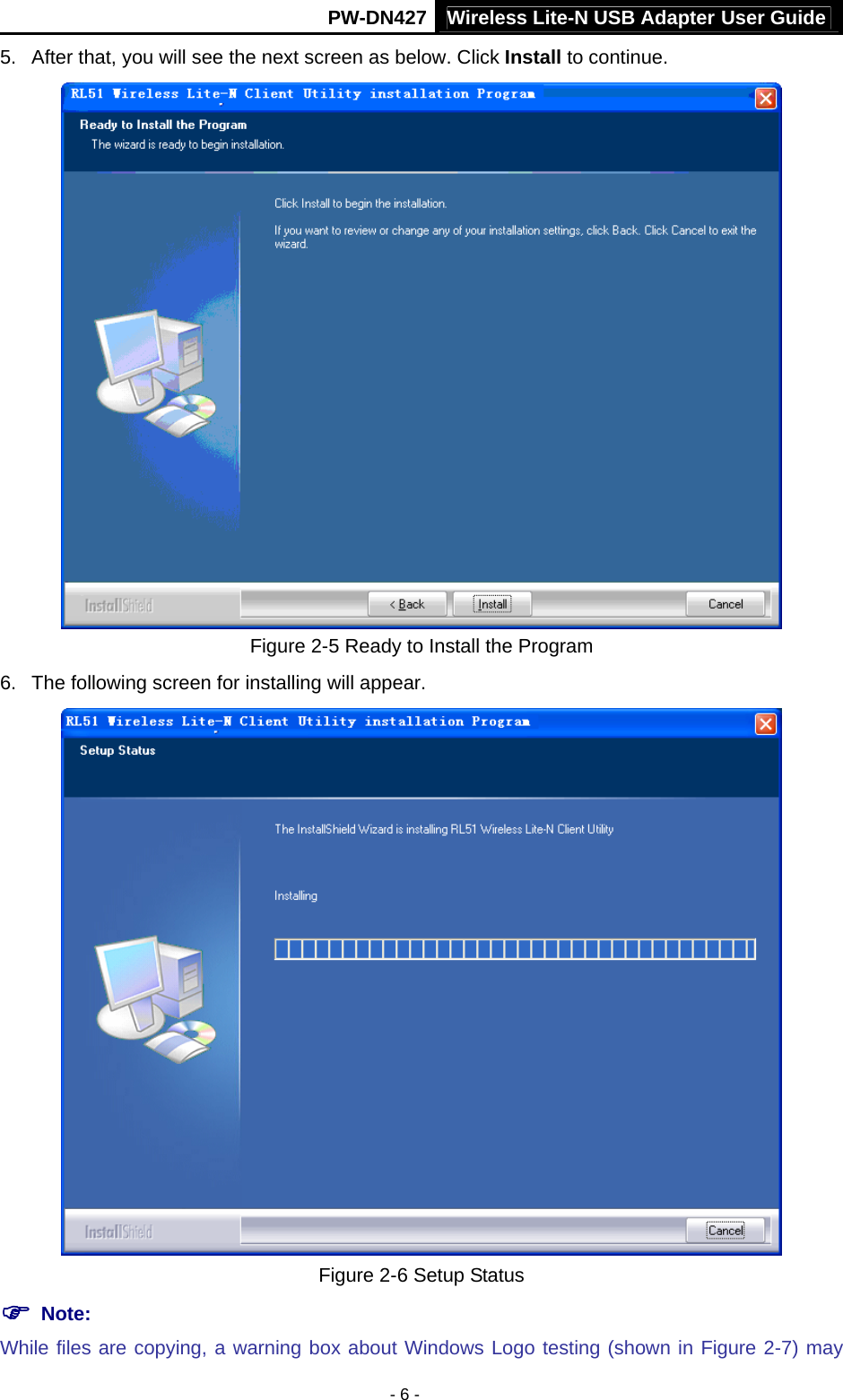Wireless Lite-N USB Adapter User GuidePW-DN427 - 6 - 5.  After that, you will see the next screen as below. Click Install to continue.  Figure 2-5 Ready to Install the Program 6.  The following screen for installing will appear.  Figure 2-6 Setup Status ) Note:   While files are copying, a warning box about Windows Logo testing (shown in Figure 2-7) may 