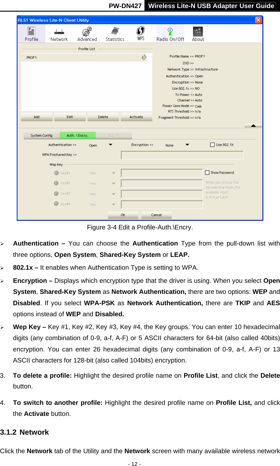 Wireless Lite-N USB Adapter User GuidePW-DN427 - 12 -  Figure 3-4 Edit a Profile-Auth.\Encry. &frac34; Authentication &ndash; You can choose the Authentication Type from the pull-down list with three options, Open System, Shared-Key System or LEAP. &frac34; 802.1x &ndash; It enables when Authentication Type is setting to WPA. &frac34; Encryption &ndash; Displays which encryption type that the driver is using. When you select Open System, Shared-Key System as Network Authentication, there are two options: WEP and Disabled. If you select WPA-PSK as  Network Authentication, there are TKIP and AES options instead of WEP and Disabled. &frac34; Wep Key &ndash; Key #1, Key #2, Key #3, Key #4, the Key groups. You can enter 10 hexadecimal digits (any combination of 0-9, a-f, A-F) or 5 ASCII characters for 64-bit (also called 40bits) encryption. You can enter 26 hexadecimal digits (any combination of 0-9, a-f, A-F) or 13 ASCII characters for 128-bit (also called 104bits) encryption. 3.  To delete a profile: Highlight the desired profile name on Profile List, and click the Delete button. 4.  To switch to another profile: Highlight the desired profile name on Profile List, and click the Activate button. 3.1.2 Network Click the Network tab of the Utility and the Network screen with many available wireless network 