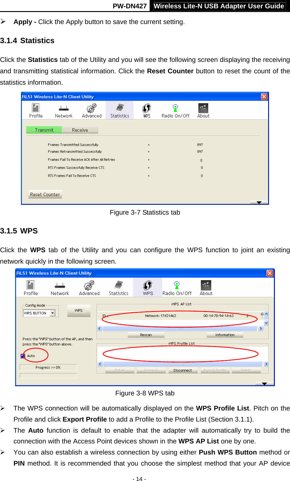 Wireless Lite-N USB Adapter User GuidePW-DN427 - 14 - &frac34; Apply - Click the Apply button to save the current setting. 3.1.4 Statistics Click the Statistics tab of the Utility and you will see the following screen displaying the receiving and transmitting statistical information. Click the Reset Counter button to reset the count of the statistics information.  Figure 3-7 Statistics tab 3.1.5 WPS Click the WPS tab of the Utility and you can configure the WPS function to joint an existing network quickly in the following screen.  Figure 3-8 WPS tab &frac34;  The WPS connection will be automatically displayed on the WPS Profile List. Pitch on the Profile and click Export Profile to add a Profile to the Profile List (Section 3.1.1). &frac34; The Auto function is default to enable that the adapter will automatically try to build the connection with the Access Point devices shown in the WPS AP List one by one. &frac34;  You can also establish a wireless connection by using either Push WPS Button method or PIN method. It is recommended that you choose the simplest method that your AP device 