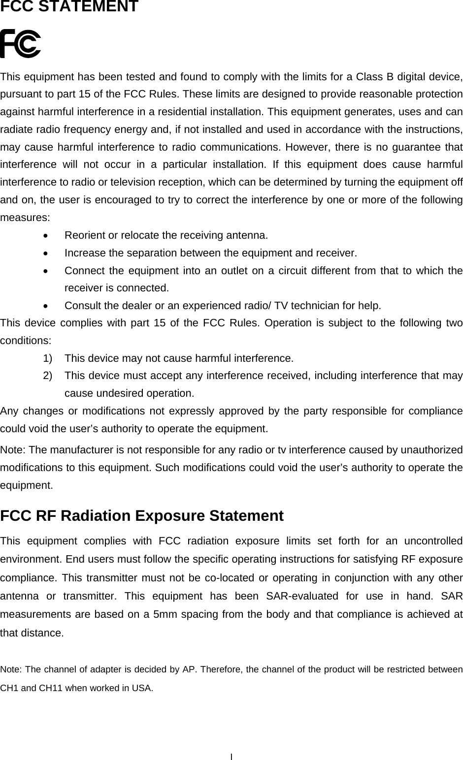  FCC STATEMENT  This equipment has been tested and found to comply with the limits for a Class B digital device, pursuant to part 15 of the FCC Rules. These limits are designed to provide reasonable protection against harmful interference in a residential installation. This equipment generates, uses and can radiate radio frequency energy and, if not installed and used in accordance with the instructions, may cause harmful interference to radio communications. However, there is no guarantee that interference will not occur in a particular installation. If this equipment does cause harmful interference to radio or television reception, which can be determined by turning the equipment off and on, the user is encouraged to try to correct the interference by one or more of the following measures: &bull;  Reorient or relocate the receiving antenna. &bull;  Increase the separation between the equipment and receiver. &bull;  Connect the equipment into an outlet on a circuit different from that to which the receiver is connected.   &bull;  Consult the dealer or an experienced radio/ TV technician for help. This device complies with part 15 of the FCC Rules. Operation is subject to the following two conditions: 1)  This device may not cause harmful interference. 2)  This device must accept any interference received, including interference that may cause undesired operation. Any changes or modifications not expressly approved by the party responsible for compliance could void the user&rsquo;s authority to operate the equipment. Note: The manufacturer is not responsible for any radio or tv interference caused by unauthorized modifications to this equipment. Such modifications could void the user&rsquo;s authority to operate the equipment. FCC RF Radiation Exposure Statement This equipment complies with FCC radiation exposure limits set forth for an uncontrolled environment. End users must follow the specific operating instructions for satisfying RF exposure compliance. This transmitter must not be co-located or operating in conjunction with any other antenna or transmitter. This equipment has been SAR-evaluated for use in hand. SAR measurements are based on a 5mm spacing from the body and that compliance is achieved at that distance.  Note: The channel of adapter is decided by AP. Therefore, the channel of the product will be restricted between CH1 and CH11 when worked in USA.  I