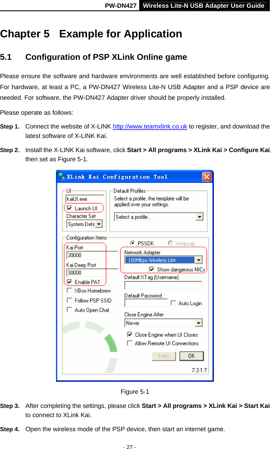 Wireless Lite-N USB Adapter User GuidePW-DN427 - 27 - Chapter 5  Example for Application 5.1  Configuration of PSP XLink Online game Please ensure the software and hardware environments are well established before configuring. For hardware, at least a PC, a PW-DN427 Wireless Lite-N USB Adapter and a PSP device are needed. For software, the PW-DN427 Adapter driver should be properly installed. Please operate as follows: Step 1.  Connect the website of X-LINK http://www.teamxlink.co.uk to register, and download the latest software of X-LINK Kai. Step 2.  Install the X-LINK Kai software, click Start > All programs > XLink Kai > Configure Kai, then set as Figure 5-1.  Figure 5-1 Step 3.  After completing the settings, please click Start > All programs > XLink Kai > Start Kai to connect to XLink Kai. Step 4.  Open the wireless mode of the PSP device, then start an internet game. 