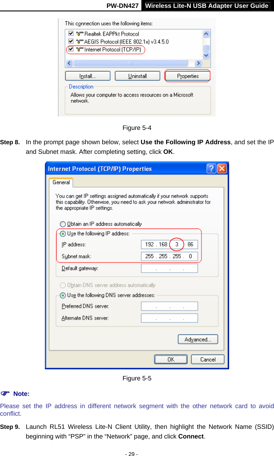 Wireless Lite-N USB Adapter User GuidePW-DN427 - 29 -  Figure 5-4 Step 8.  In the prompt page shown below, select Use the Following IP Address, and set the IP and Subnet mask. After completing setting, click OK.  Figure 5-5 ) Note: Please set the IP address in different network segment with the other network card to avoid conflict. Step 9.  Launch RL51 Wireless Lite-N Client Utility, then highlight the Network Name (SSID) beginning with &ldquo;PSP&rdquo; in the &ldquo;Network&rdquo; page, and click Connect. 