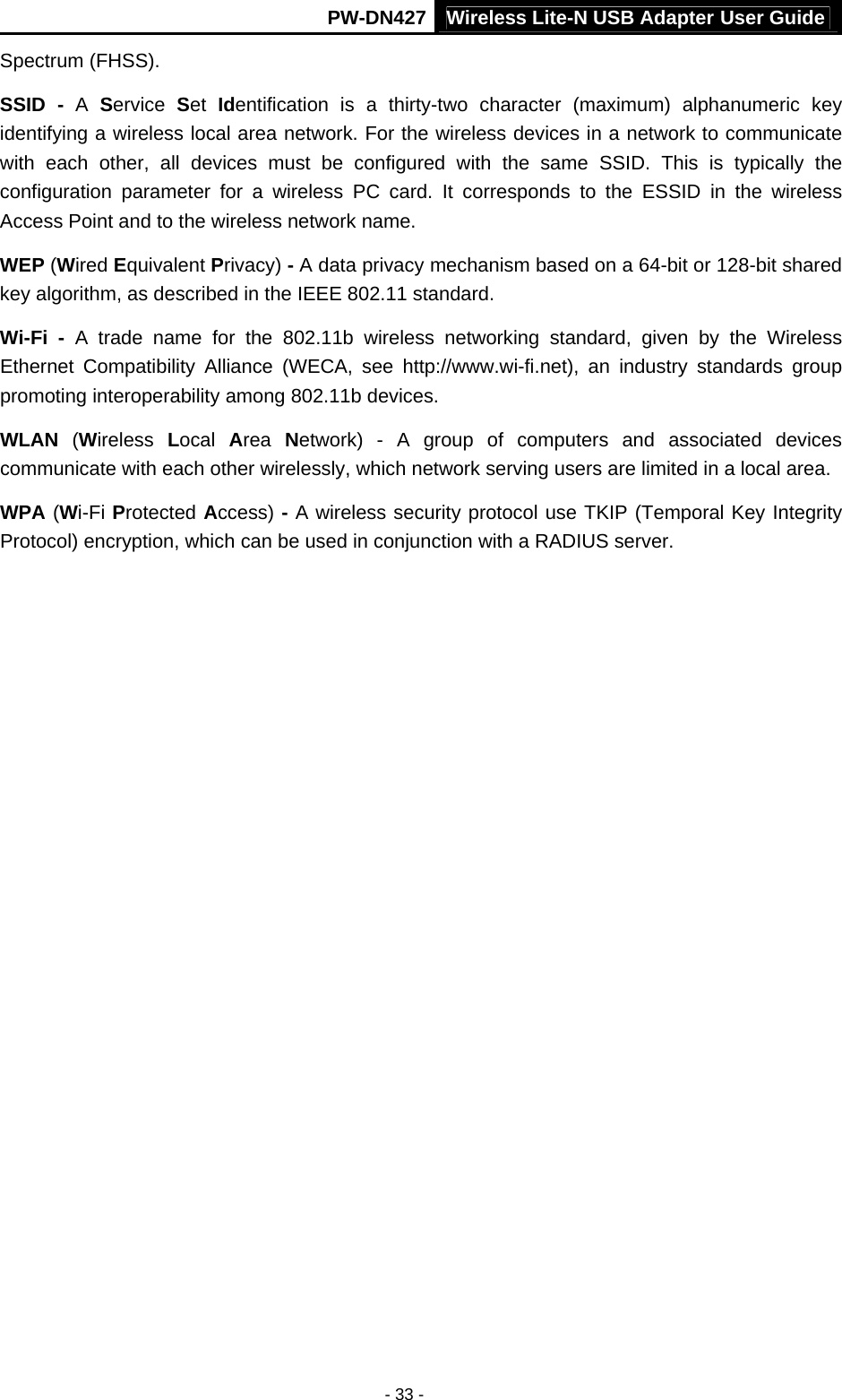 PW-DN427 Wireless Lite-N USB Adapter User Guide - 33 - Spectrum (FHSS). SSID - A  Service  Set  Identification is a thirty-two character (maximum) alphanumeric key identifying a wireless local area network. For the wireless devices in a network to communicate with each other, all devices must be configured with the same SSID. This is typically the configuration parameter for a wireless PC card. It corresponds to the ESSID in the wireless Access Point and to the wireless network name.   WEP (Wired Equivalent Privacy) - A data privacy mechanism based on a 64-bit or 128-bit shared key algorithm, as described in the IEEE 802.11 standard.   Wi-Fi - A trade name for the 802.11b wireless networking standard, given by the Wireless Ethernet Compatibility Alliance (WECA, see http://www.wi-fi.net), an industry standards group promoting interoperability among 802.11b devices. WLAN (Wireless  Local  Area  Network) - A group of computers and associated devices communicate with each other wirelessly, which network serving users are limited in a local area. WPA (Wi-Fi Protected Access) - A wireless security protocol use TKIP (Temporal Key Integrity Protocol) encryption, which can be used in conjunction with a RADIUS server. 