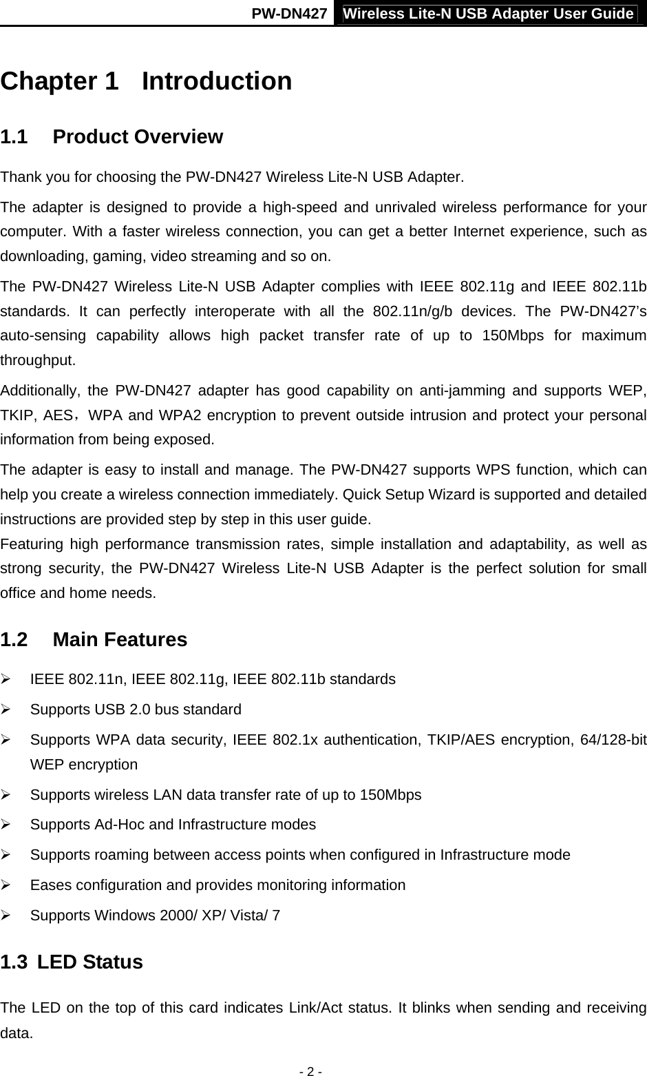 PW-DN427 Wireless Lite-N USB Adapter User Guide - 2 - Chapter 1  Introduction 1.1  Product Overview Thank you for choosing the PW-DN427 Wireless Lite-N USB Adapter. The adapter is designed to provide a high-speed and unrivaled wireless performance for your computer. With a faster wireless connection, you can get a better Internet experience, such as downloading, gaming, video streaming and so on. The PW-DN427 Wireless Lite-N USB Adapter complies with IEEE 802.11g and IEEE 802.11b standards. It can perfectly interoperate with all the 802.11n/g/b devices. The PW-DN427&rsquo;s auto-sensing capability allows high packet transfer rate of up to 150Mbps for maximum throughput.  Additionally, the PW-DN427 adapter has good capability on anti-jamming and supports WEP, TKIP, AES，WPA and WPA2 encryption to prevent outside intrusion and protect your personal information from being exposed. The adapter is easy to install and manage. The PW-DN427 supports WPS function, which can help you create a wireless connection immediately. Quick Setup Wizard is supported and detailed instructions are provided step by step in this user guide.   Featuring high performance transmission rates, simple installation and adaptability, as well as strong security, the PW-DN427 Wireless Lite-N USB Adapter is the perfect solution for small office and home needs. 1.2  Main Features &frac34;  IEEE 802.11n, IEEE 802.11g, IEEE 802.11b standards &frac34;  Supports USB 2.0 bus standard &frac34;  Supports WPA data security, IEEE 802.1x authentication, TKIP/AES encryption, 64/128-bit WEP encryption &frac34;  Supports wireless LAN data transfer rate of up to 150Mbps &frac34;  Supports Ad-Hoc and Infrastructure modes &frac34;  Supports roaming between access points when configured in Infrastructure mode &frac34;  Eases configuration and provides monitoring information &frac34;  Supports Windows 2000/ XP/ Vista/ 7 1.3  LED Status The LED on the top of this card indicates Link/Act status. It blinks when sending and receiving data. 