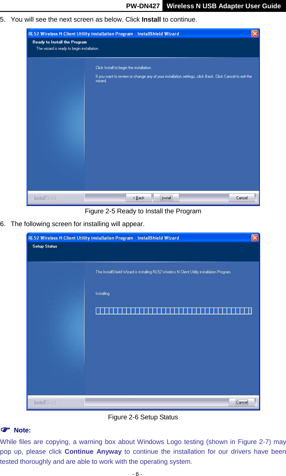       PW-DN427 Wireless N USB Adapter User Guide  - 6 - 5.  You will see the next screen as below. Click Install to continue.  Figure 2-5 Ready to Install the Program 6. The following screen for installing will appear.  Figure 2-6 Setup Status  Note:  While files are copying, a warning box about Windows Logo testing (shown in Figure 2-7) may pop up,  please click  Continue Anyway to continue the installation for our drivers have been tested thoroughly and are able to work with the operating system. 