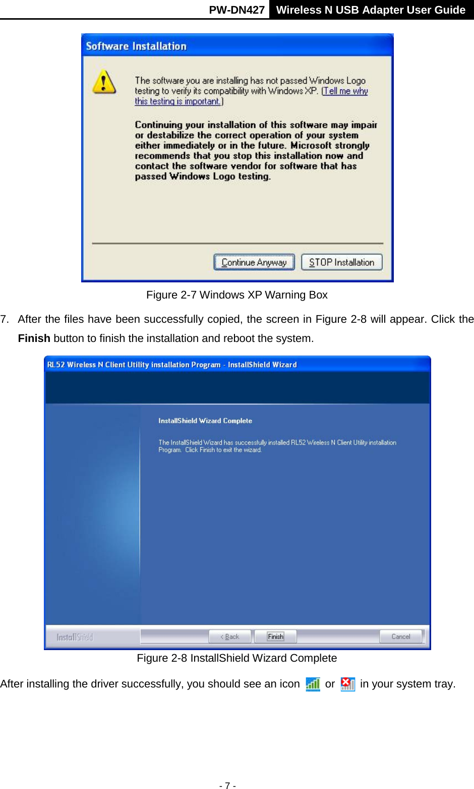       PW-DN427 Wireless N USB Adapter User Guide  - 7 -  Figure 2-7 Windows XP Warning Box 7. After the files have been successfully copied, the screen in Figure 2-8 will appear. Click the Finish button to finish the installation and reboot the system.  Figure 2-8 InstallShield Wizard Complete After installing the driver successfully, you should see an icon  or   in your system tray. 