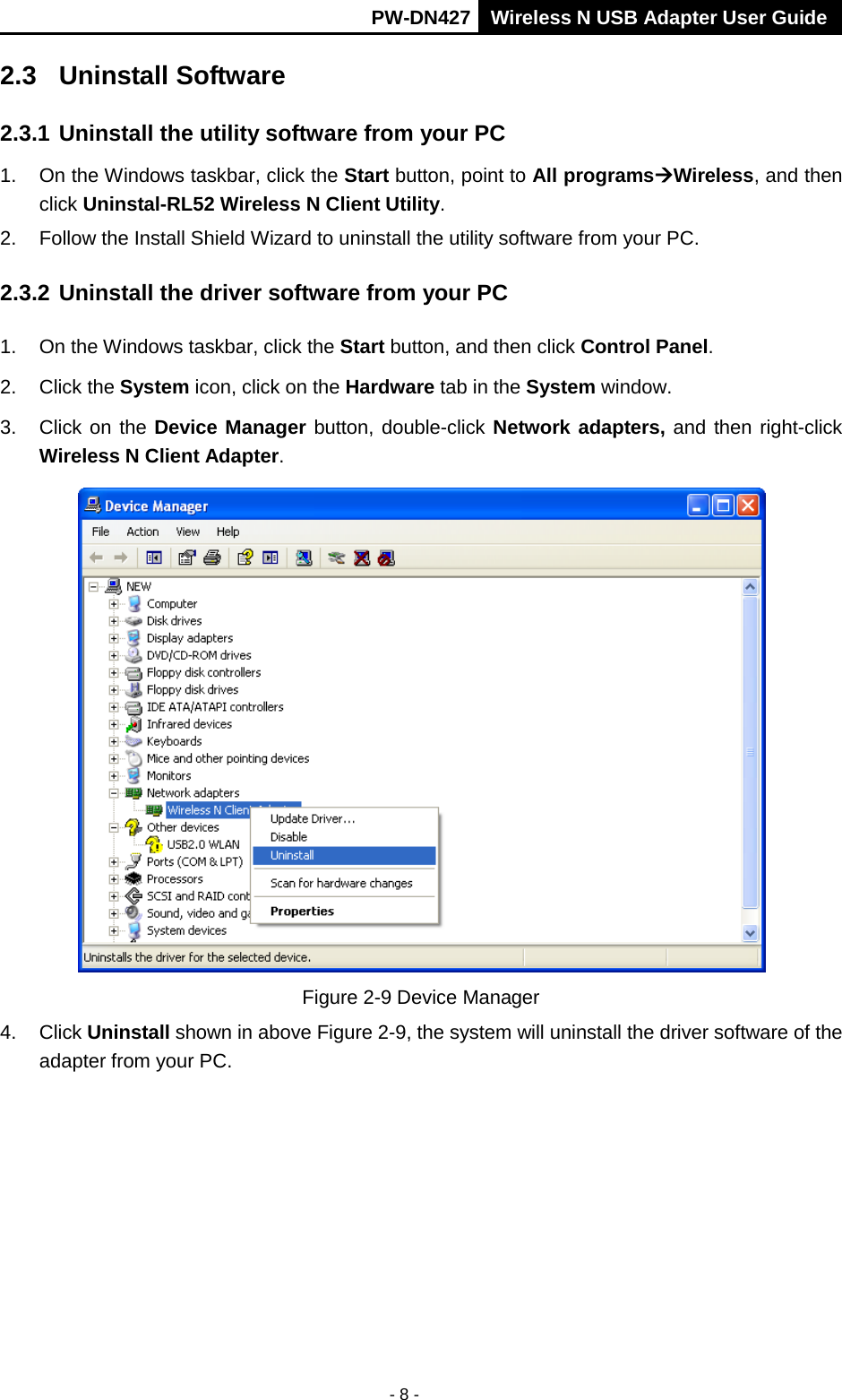       PW-DN427 Wireless N USB Adapter User Guide  - 8 - 2.3 Uninstall Software 2.3.1 Uninstall the utility software from your PC   1. On the Windows taskbar, click the Start button, point to All programsWireless, and then click Uninstal-RL52 Wireless N Client Utility. 2. Follow the Install Shield Wizard to uninstall the utility software from your PC. 2.3.2 Uninstall the driver software from your PC 1. On the Windows taskbar, click the Start button, and then click Control Panel. 2.  Click the System icon, click on the Hardware tab in the System window. 3. Click on the Device Manager button, double-click Network adapters, and then right-click Wireless N Client Adapter.  Figure 2-9 Device Manager 4. Click Uninstall shown in above Figure 2-9, the system will uninstall the driver software of the adapter from your PC. 