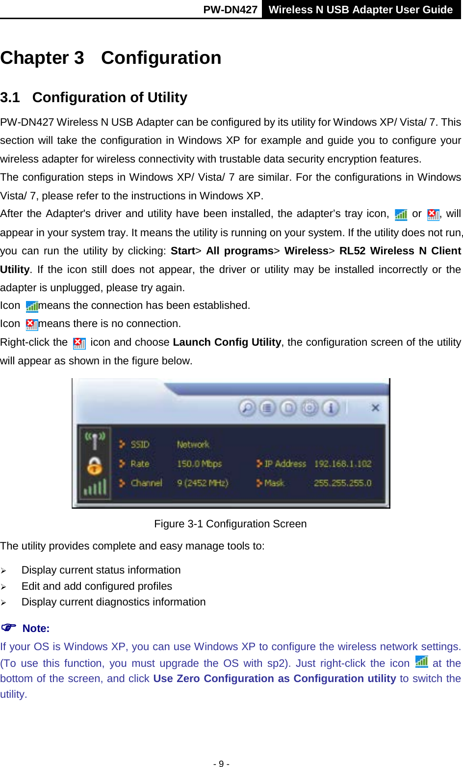       PW-DN427 Wireless N USB Adapter User Guide  - 9 - Chapter 3 Configuration 3.1  Configuration of Utility PW-DN427 Wireless N USB Adapter can be configured by its utility for Windows XP/ Vista/ 7. This section will take the configuration in Windows XP for example and guide you to configure your wireless adapter for wireless connectivity with trustable data security encryption features. The configuration steps in Windows XP/ Vista/ 7 are similar. For the configurations in Windows Vista/ 7, please refer to the instructions in Windows XP. After the Adapter's driver and utility have been installed, the adapter&rsquo;s tray icon,   or  , will appear in your system tray. It means the utility is running on your system. If the utility does not run, you can run the utility by clicking: Start>  All programs> Wireless> RL52 Wireless N Client Utility. If the icon still does not appear, the driver or utility may be installed incorrectly or the adapter is unplugged, please try again.   Icon  means the connection has been established.   Icon  means there is no connection.   Right-click the   icon and choose Launch Config Utility, the configuration screen of the utility will appear as shown in the figure below.    Figure 3-1 Configuration Screen The utility provides complete and easy manage tools to:  Display current status information  Edit and add configured profiles  Display current diagnostics information  Note:  If your OS is Windows XP, you can use Windows XP to configure the wireless network settings. (To use this function, you must upgrade the OS with sp2).  Just right-click the icon   at the bottom of the screen, and click Use Zero Configuration as Configuration utility to switch the utility. 