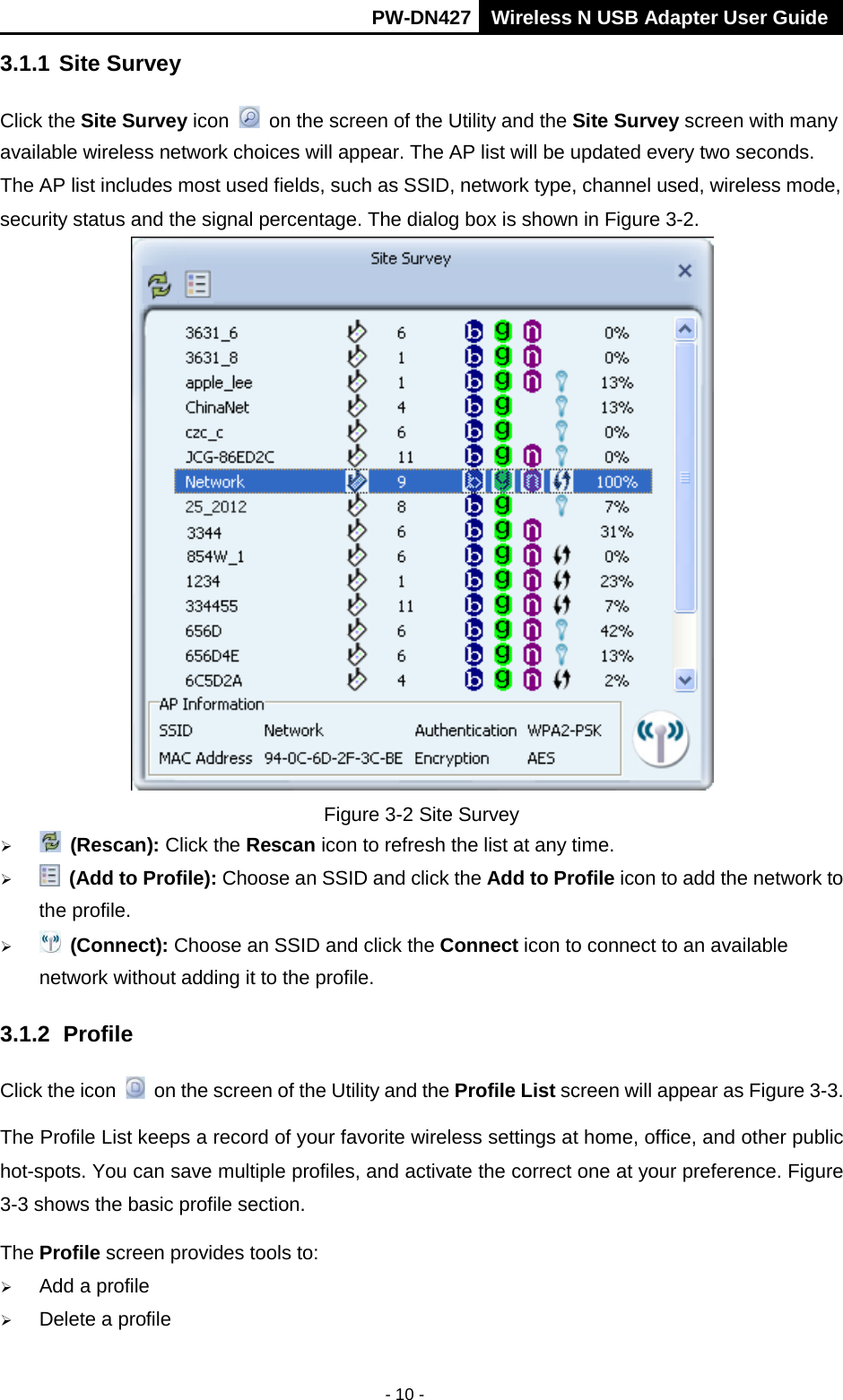       PW-DN427 Wireless N USB Adapter User Guide  - 10 - 3.1.1 Site Survey Click the Site Survey icon   on the screen of the Utility and the Site Survey screen with many available wireless network choices will appear. The AP list will be updated every two seconds. The AP list includes most used fields, such as SSID, network type, channel used, wireless mode, security status and the signal percentage. The dialog box is shown in Figure 3-2.  Figure 3-2 Site Survey   (Rescan): Click the Rescan icon to refresh the list at any time.   (Add to Profile): Choose an SSID and click the Add to Profile icon to add the network to the profile.     (Connect): Choose an SSID and click the Connect icon to connect to an available network without adding it to the profile. 3.1.2 Profile Click the icon   on the screen of the Utility and the Profile List screen will appear as Figure 3-3.   The Profile List keeps a record of your favorite wireless settings at home, office, and other public hot-spots. You can save multiple profiles, and activate the correct one at your preference. Figure 3-3 shows the basic profile section. The Profile screen provides tools to:  Add a profile    Delete a profile 