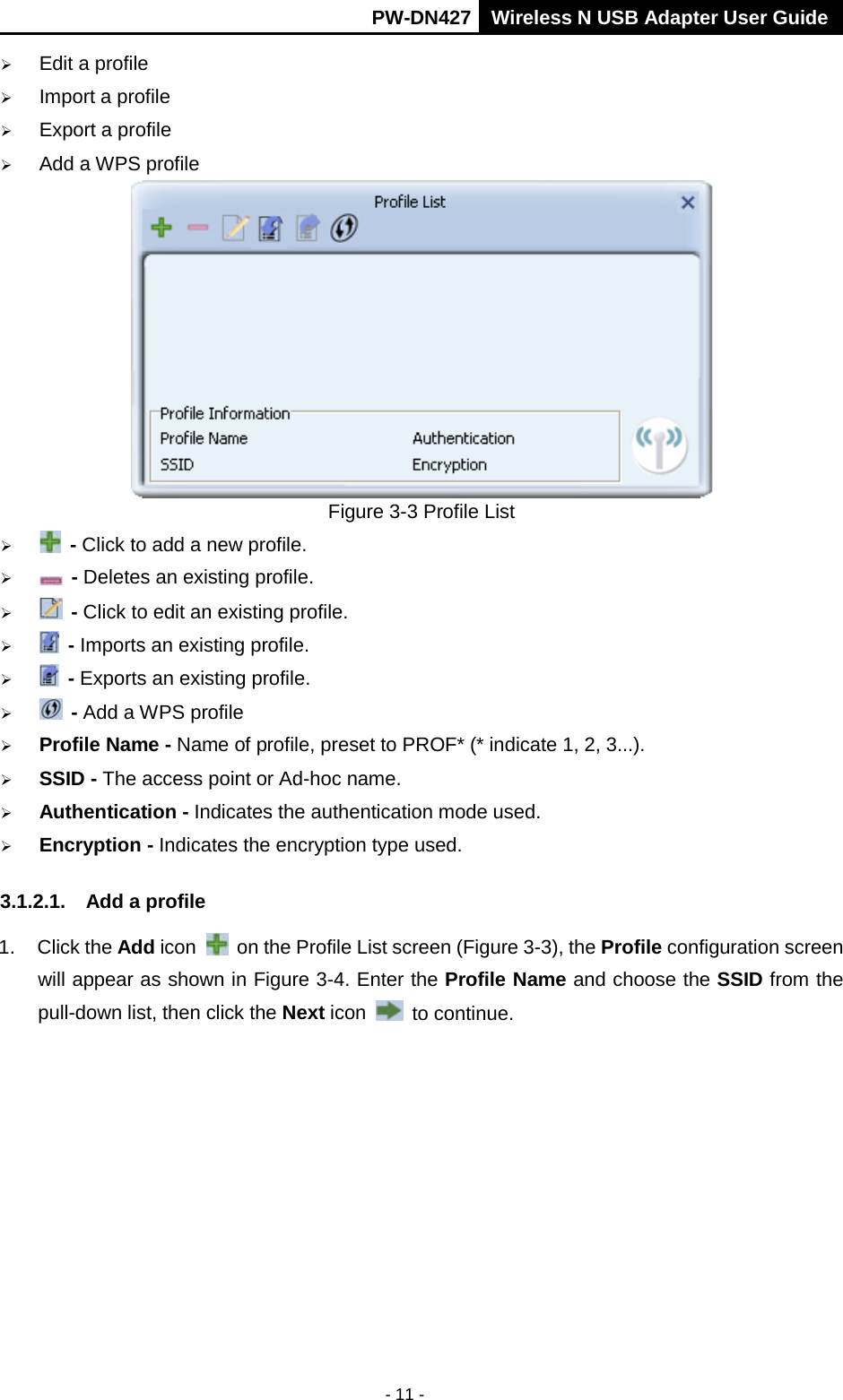       PW-DN427 Wireless N USB Adapter User Guide  - 11 -  Edit a profile  Import a profile  Export a profile  Add a WPS profile  Figure 3-3 Profile List   - Click to add a new profile.   - Deletes an existing profile.   - Click to edit an existing profile.   - Imports an existing profile.   - Exports an existing profile.   - Add a WPS profile  Profile Name - Name of profile, preset to PROF* (* indicate 1, 2, 3...).  SSID - The access point or Ad-hoc name.  Authentication - Indicates the authentication mode used.  Encryption - Indicates the encryption type used. 3.1.2.1. Add a profile 1.  Click the Add icon   on the Profile List screen (Figure 3-3), the Profile configuration screen will appear as shown in Figure 3-4. Enter the Profile Name and choose the SSID from the pull-down list, then click the Next icon  to continue. 