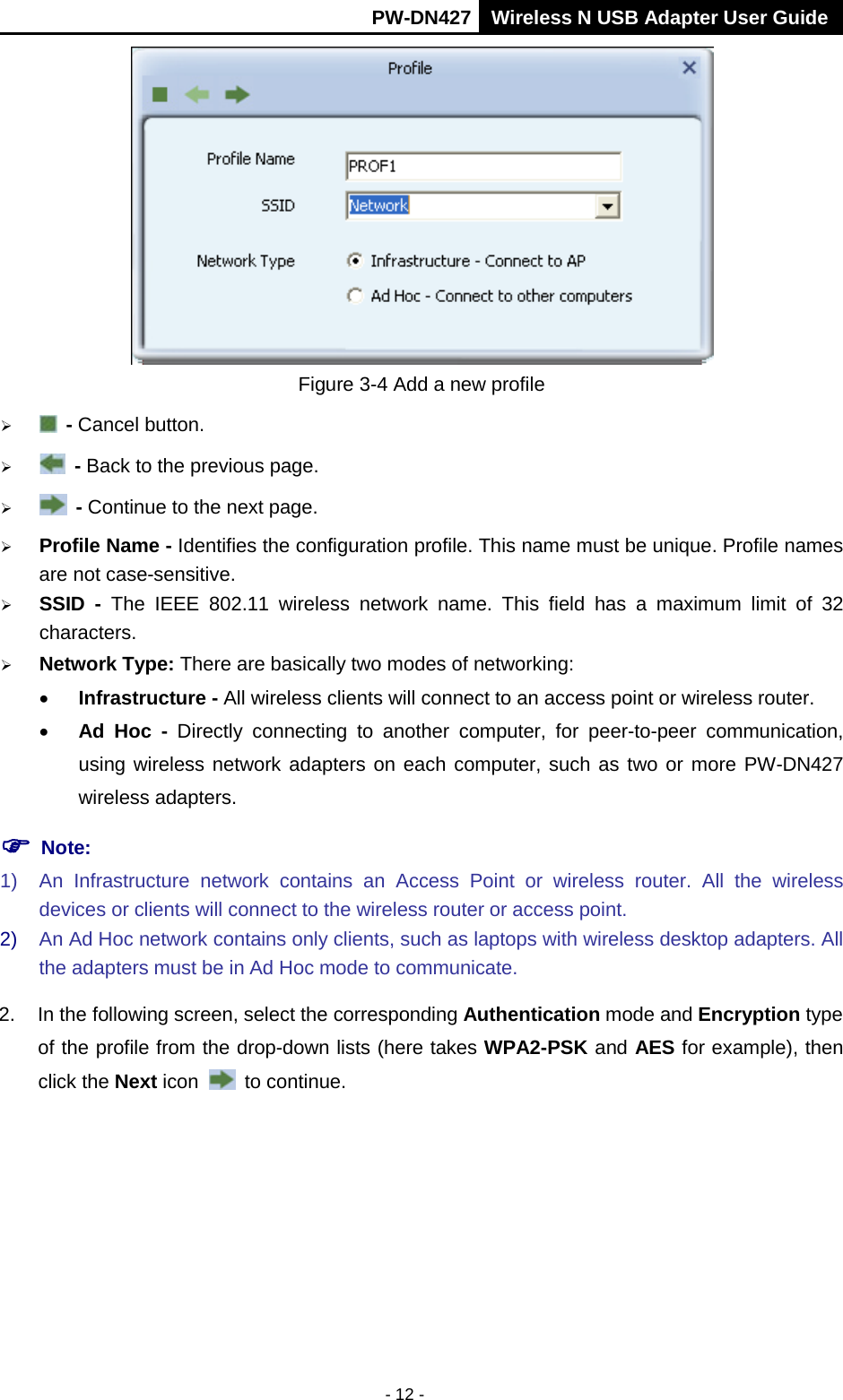       PW-DN427 Wireless N USB Adapter User Guide  - 12 -  Figure 3-4 Add a new profile    - Cancel button.    - Back to the previous page.    - Continue to the next page.  Profile Name - Identifies the configuration profile. This name must be unique. Profile names are not case-sensitive.  SSID  - The IEEE 802.11 wireless network name. This field has a maximum limit of 32 characters.  Network Type: There are basically two modes of networking: &bull; Infrastructure - All wireless clients will connect to an access point or wireless router. &bull; Ad Hoc - Directly connecting to another computer, for peer-to-peer communication, using wireless network adapters on each computer, such as two or more PW-DN427 wireless adapters.  Note: 1) An Infrastructure network contains an Access Point or wireless router. All the wireless devices or clients will connect to the wireless router or access point. 2) An Ad Hoc network contains only clients, such as laptops with wireless desktop adapters. All the adapters must be in Ad Hoc mode to communicate. 2. In the following screen, select the corresponding Authentication mode and Encryption type of the profile from the drop-down lists (here takes WPA2-PSK and AES for example), then click the Next icon   to continue. 