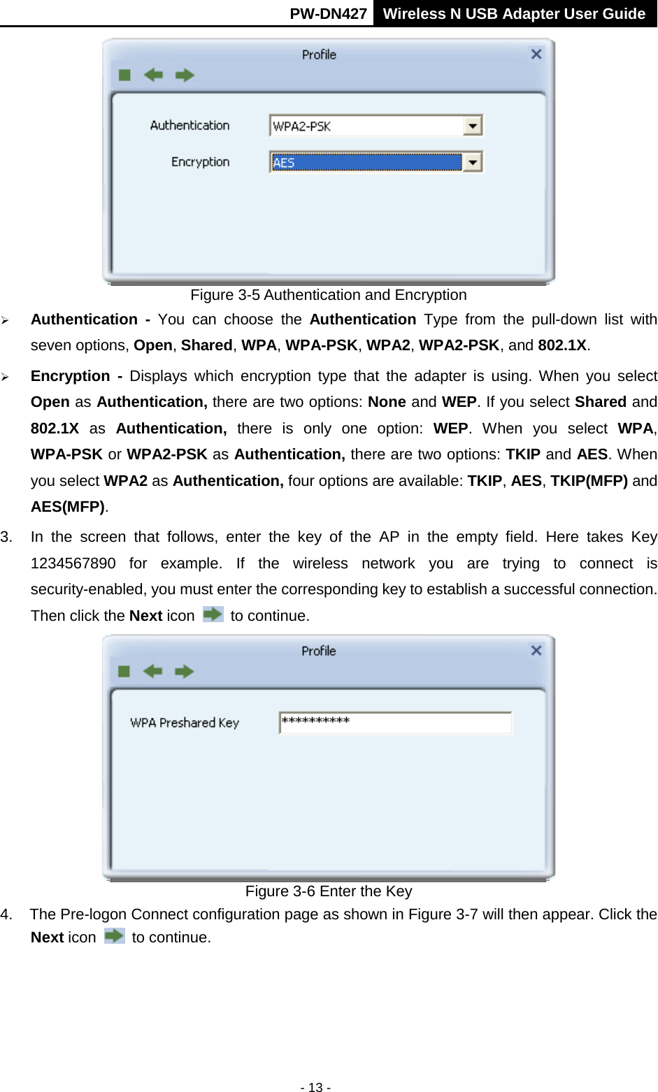       PW-DN427 Wireless N USB Adapter User Guide  - 13 -  Figure 3-5 Authentication and Encryption  Authentication  -  You can choose  the  Authentication Type from the pull-down list with seven options, Open, Shared, WPA, WPA-PSK, WPA2, WPA2-PSK, and 802.1X.  Encryption  -  Displays which encryption type that the adapter is using. When you select Open as Authentication, there are two options: None and WEP. If you select Shared and 802.1X as Authentication,  there  is only one option: WEP.  When you select WPA, WPA-PSK or WPA2-PSK as Authentication, there are two options: TKIP and AES. When you select WPA2 as Authentication, four options are available: TKIP, AES, TKIP(MFP) and AES(MFP). 3. In the screen that follows, enter the key of the AP in the empty field. Here takes Key 1234567890 for example.  If the wireless network you are trying to connect is security-enabled, you must enter the corresponding key to establish a successful connection. Then click the Next icon   to continue.  Figure 3-6 Enter the Key 4. The Pre-logon Connect configuration page as shown in Figure 3-7 will then appear. Click the Next icon   to continue. 