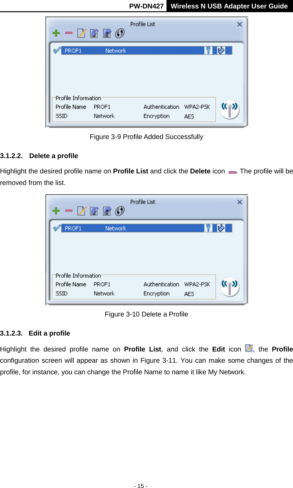       PW-DN427 Wireless N USB Adapter User Guide  - 15 -  Figure 3-9 Profile Added Successfully 3.1.2.2. Delete a profile Highlight the desired profile name on Profile List and click the Delete icon . The profile will be removed from the list.    Figure 3-10 Delete a Profile 3.1.2.3. Edit a profile Highlight the desired profile name on Profile  List,  and click the Edit icon , the Profile configuration screen will appear as shown in Figure 3-11. You can make some changes of the profile, for instance, you can change the Profile Name to name it like My Network.   