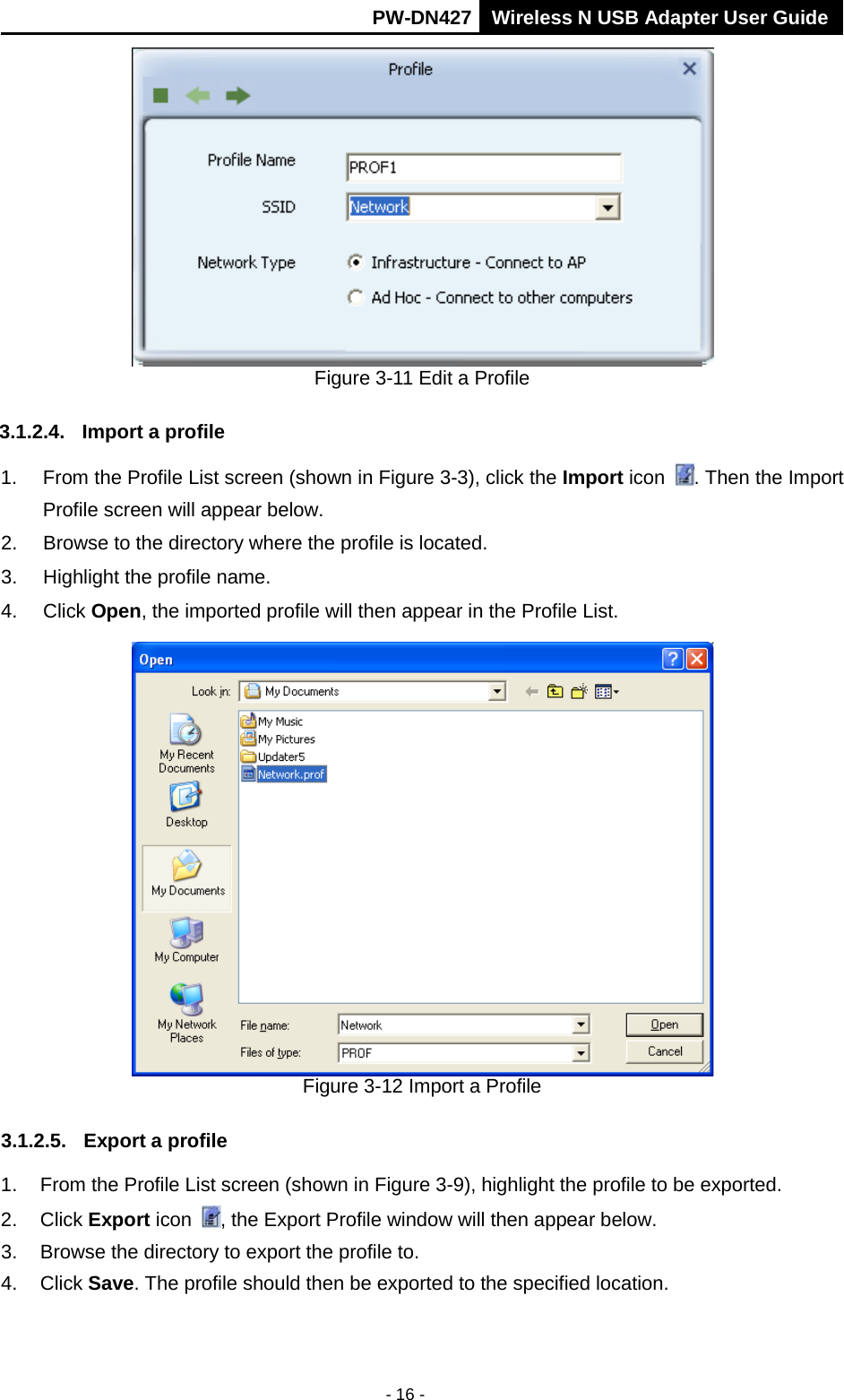      PW-DN427 Wireless N USB Adapter User Guide  - 16 -  Figure 3-11 Edit a Profile 3.1.2.4. Import a profile 1. From the Profile List screen (shown in Figure 3-3), click the Import icon . Then the Import Profile screen will appear below. 2. Browse to the directory where the profile is located. 3. Highlight the profile name. 4. Click Open, the imported profile will then appear in the Profile List.  Figure 3-12 Import a Profile 3.1.2.5. Export a profile 1. From the Profile List screen (shown in Figure 3-9), highlight the profile to be exported. 2. Click Export icon , the Export Profile window will then appear below. 3. Browse the directory to export the profile to. 4. Click Save. The profile should then be exported to the specified location. 