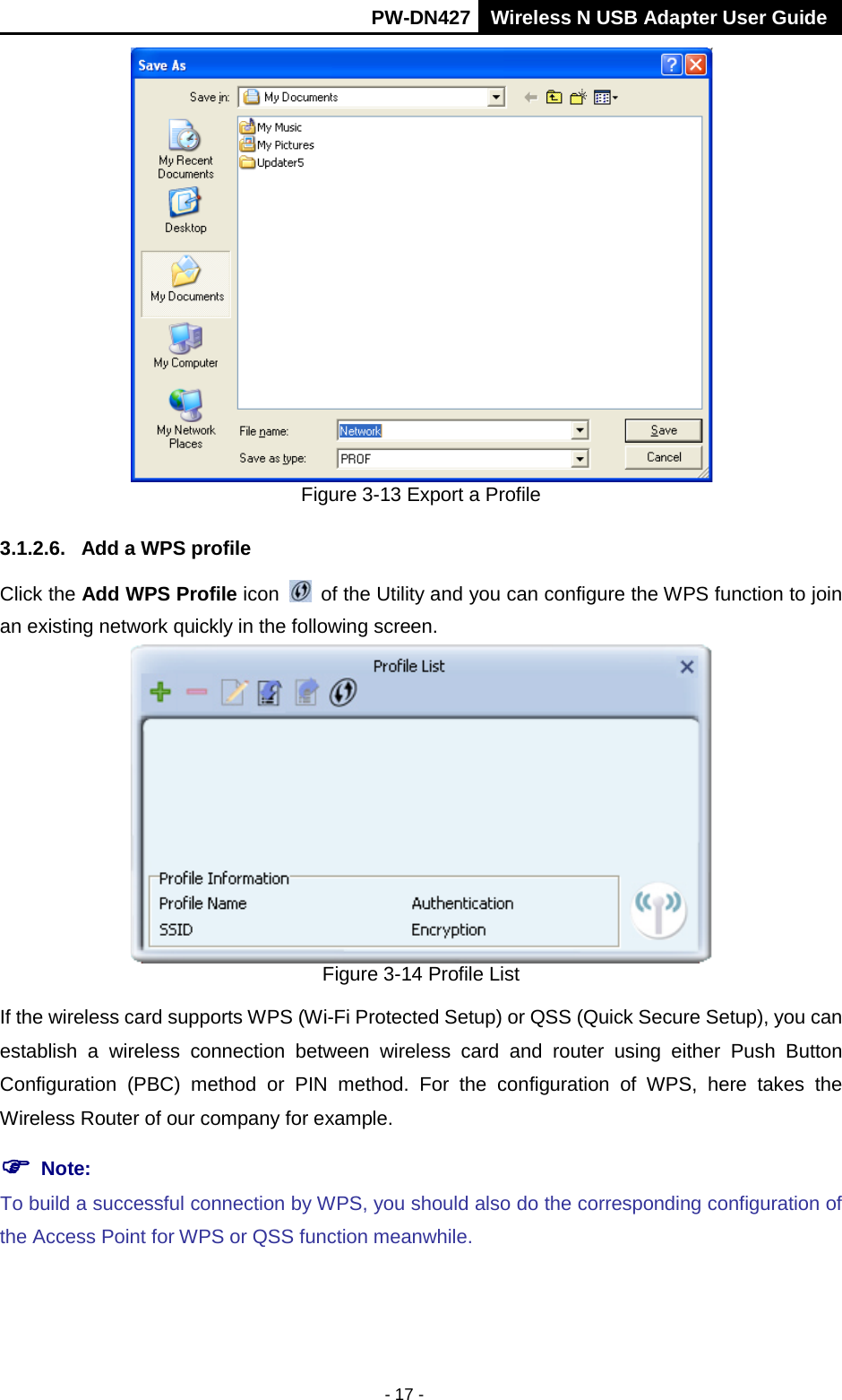       PW-DN427 Wireless N USB Adapter User Guide  - 17 -  Figure 3-13 Export a Profile 3.1.2.6. Add a WPS profile Click the Add WPS Profile icon   of the Utility and you can configure the WPS function to join an existing network quickly in the following screen.  Figure 3-14 Profile List If the wireless card supports WPS (Wi-Fi Protected Setup) or QSS (Quick Secure Setup), you can establish a wireless connection between wireless card and router using either Push Button Configuration (PBC) method or PIN method. For the configuration of WPS, here takes the Wireless Router of our company for example.    Note:  To build a successful connection by WPS, you should also do the corresponding configuration of the Access Point for WPS or QSS function meanwhile. 