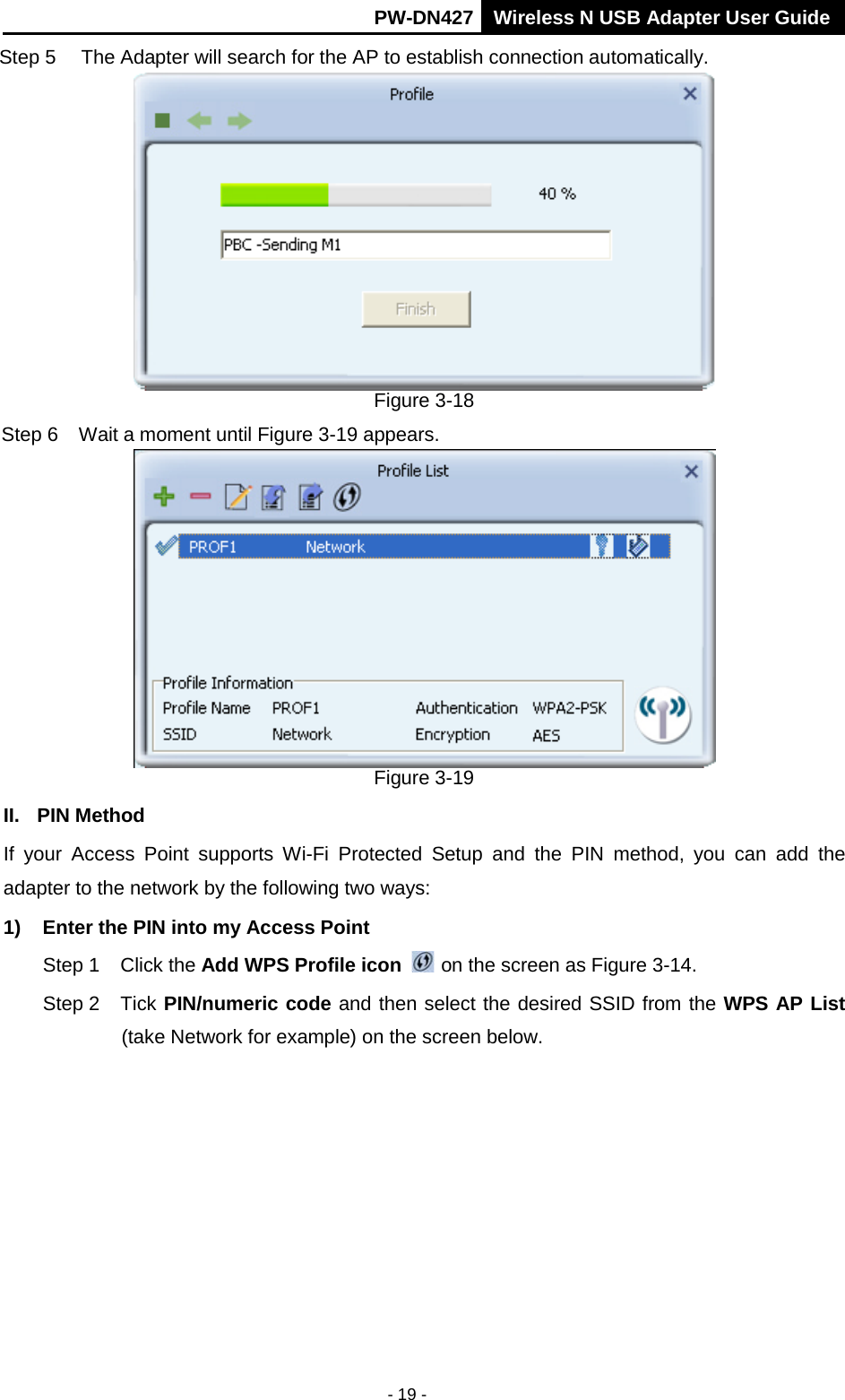       PW-DN427 Wireless N USB Adapter User Guide  - 19 - Step 5 The Adapter will search for the AP to establish connection automatically.    Figure 3-18 Step 6  Wait a moment until Figure 3-19 appears.  Figure 3-19 II. PIN Method If  your Access Point supports Wi-Fi Protected Setup and the  PIN method, you can add the adapter to the network by the following two ways: 1) Enter the PIN into my Access Point Step 1 Click the Add WPS Profile icon   on the screen as Figure 3-14. Step 2 Tick PIN/numeric code and then select the desired SSID from the WPS AP List (take Network for example) on the screen below.   