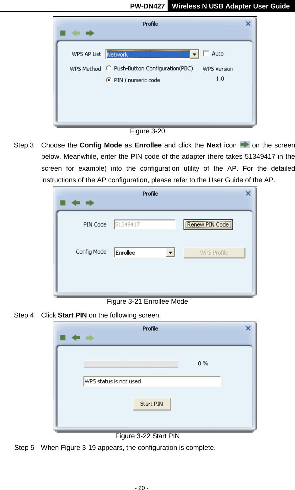       PW-DN427 Wireless N USB Adapter User Guide  - 20 -  Figure 3-20 Step 3 Choose the Config Mode as Enrollee and click the Next icon   on the screen below. Meanwhile, enter the PIN code of the adapter (here takes 51349417 in the screen for example) into the configuration utility of the AP. For the detailed instructions of the AP configuration, please refer to the User Guide of the AP.  Figure 3-21 Enrollee Mode Step 4 Click Start PIN on the following screen.  Figure 3-22 Start PIN Step 5  When Figure 3-19 appears, the configuration is complete. 
