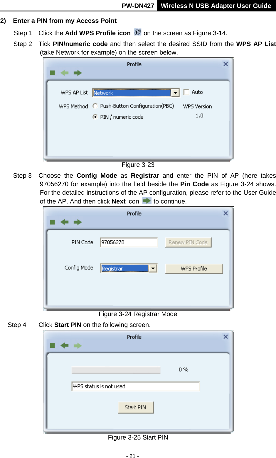       PW-DN427 Wireless N USB Adapter User Guide  - 21 - 2) Enter a PIN from my Access Point   Step 1 Click the Add WPS Profile icon   on the screen as Figure 3-14. Step 2 Tick PIN/numeric code and then select the desired SSID from the WPS AP List (take Network for example) on the screen below.    Figure 3-23 Step 3 Choose the Config Mode  as  Registrar and enter the PIN of AP (here takes 97056270 for example) into the field beside the Pin Code as Figure 3-24 shows. For the detailed instructions of the AP configuration, please refer to the User Guide of the AP. And then click Next icon   to continue.  Figure 3-24 Registrar Mode Step 4 Click Start PIN on the following screen.  Figure 3-25 Start PIN 