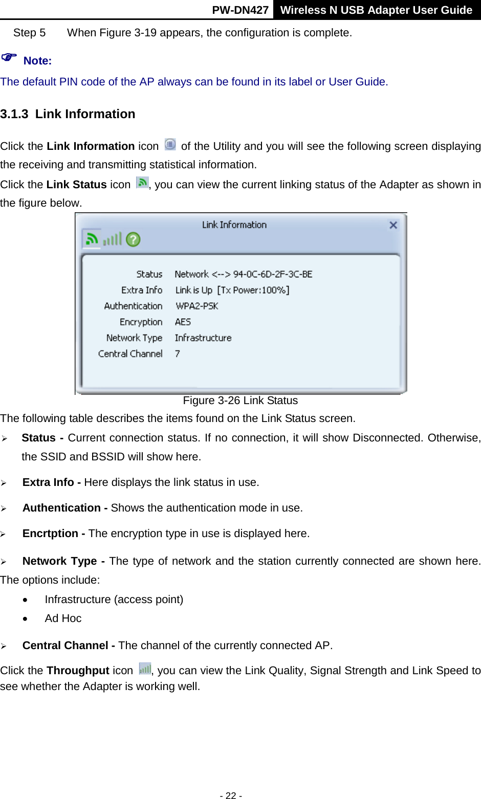       PW-DN427 Wireless N USB Adapter User Guide  - 22 - Step 5  When Figure 3-19 appears, the configuration is complete.  Note: The default PIN code of the AP always can be found in its label or User Guide. 3.1.3 Link Information Click the Link Information icon    of the Utility and you will see the following screen displaying the receiving and transmitting statistical information.   Click the Link Status icon  , you can view the current linking status of the Adapter as shown in the figure below.  Figure 3-26 Link Status The following table describes the items found on the Link Status screen.  Status - Current connection status. If no connection, it will show Disconnected. Otherwise, the SSID and BSSID will show here.  Extra Info - Here displays the link status in use.  Authentication - Shows the authentication mode in use.    Encrtption - The encryption type in use is displayed here.  Network Type - The type of network and the station currently connected are shown here. The options include: &bull; Infrastructure (access point) &bull; Ad Hoc  Central Channel - The channel of the currently connected AP.   Click the Throughput icon  , you can view the Link Quality, Signal Strength and Link Speed to see whether the Adapter is working well.   