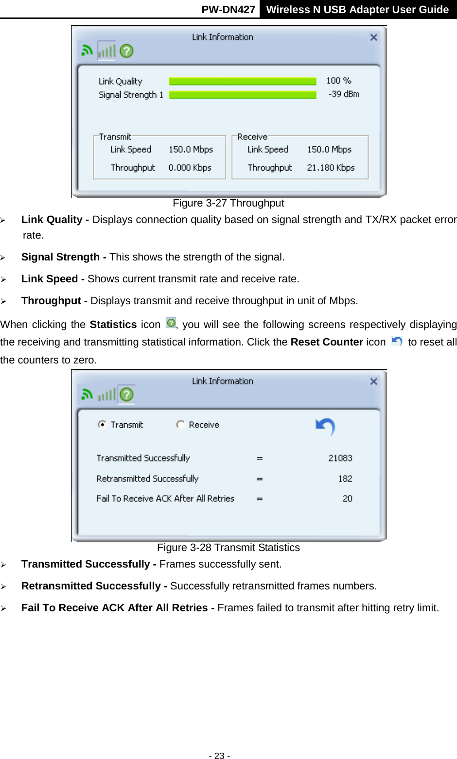       PW-DN427 Wireless N USB Adapter User Guide  - 23 -  Figure 3-27 Throughput  Link Quality - Displays connection quality based on signal strength and TX/RX packet error rate.  Signal Strength - This shows the strength of the signal.  Link Speed - Shows current transmit rate and receive rate.  Throughput - Displays transmit and receive throughput in unit of Mbps. When clicking the Statistics icon  , you will see the following screens respectively displaying the receiving and transmitting statistical information. Click the Reset Counter icon   to reset all the counters to zero.  Figure 3-28 Transmit Statistics  Transmitted Successfully - Frames successfully sent.  Retransmitted Successfully - Successfully retransmitted frames numbers.  Fail To Receive ACK After All Retries - Frames failed to transmit after hitting retry limit. 