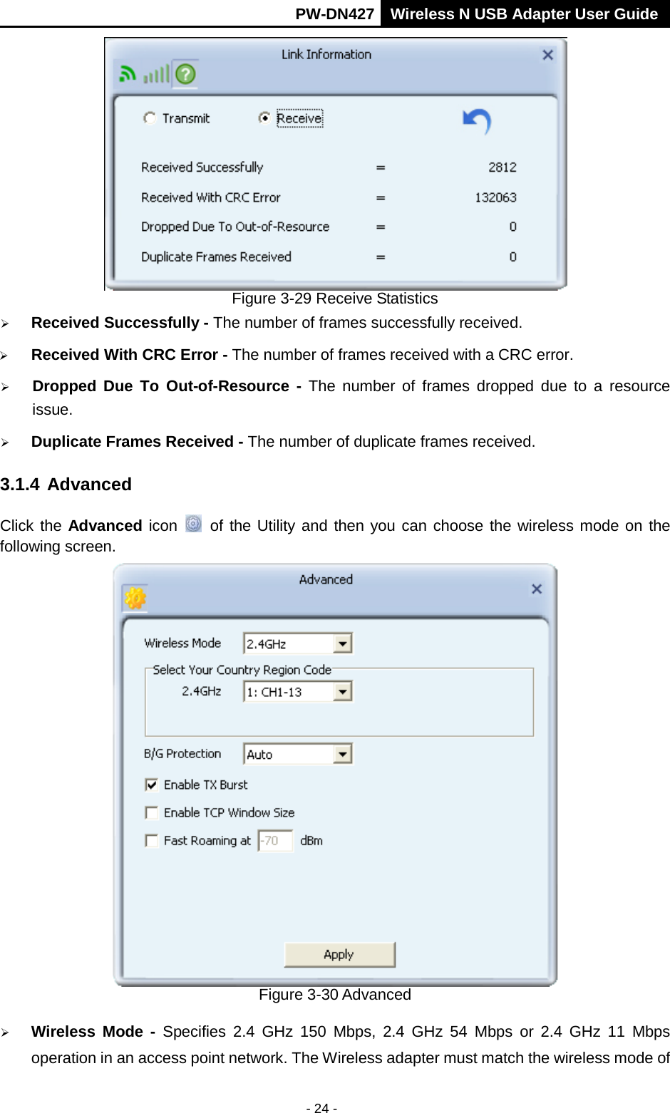       PW-DN427 Wireless N USB Adapter User Guide  - 24 -  Figure 3-29 Receive Statistics  Received Successfully - The number of frames successfully received.  Received With CRC Error - The number of frames received with a CRC error.  Dropped Due To Out-of-Resource - The number of frames dropped due to a resource issue.    Duplicate Frames Received - The number of duplicate frames received. 3.1.4 Advanced Click the Advanced icon  of the Utility and then you can choose the wireless mode on the following screen.  Figure 3-30 Advanced  Wireless Mode  - Specifies 2.4 GHz 150 Mbps, 2.4 GHz 54 Mbps or 2.4 GHz 11 Mbps operation in an access point network. The Wireless adapter must match the wireless mode of 