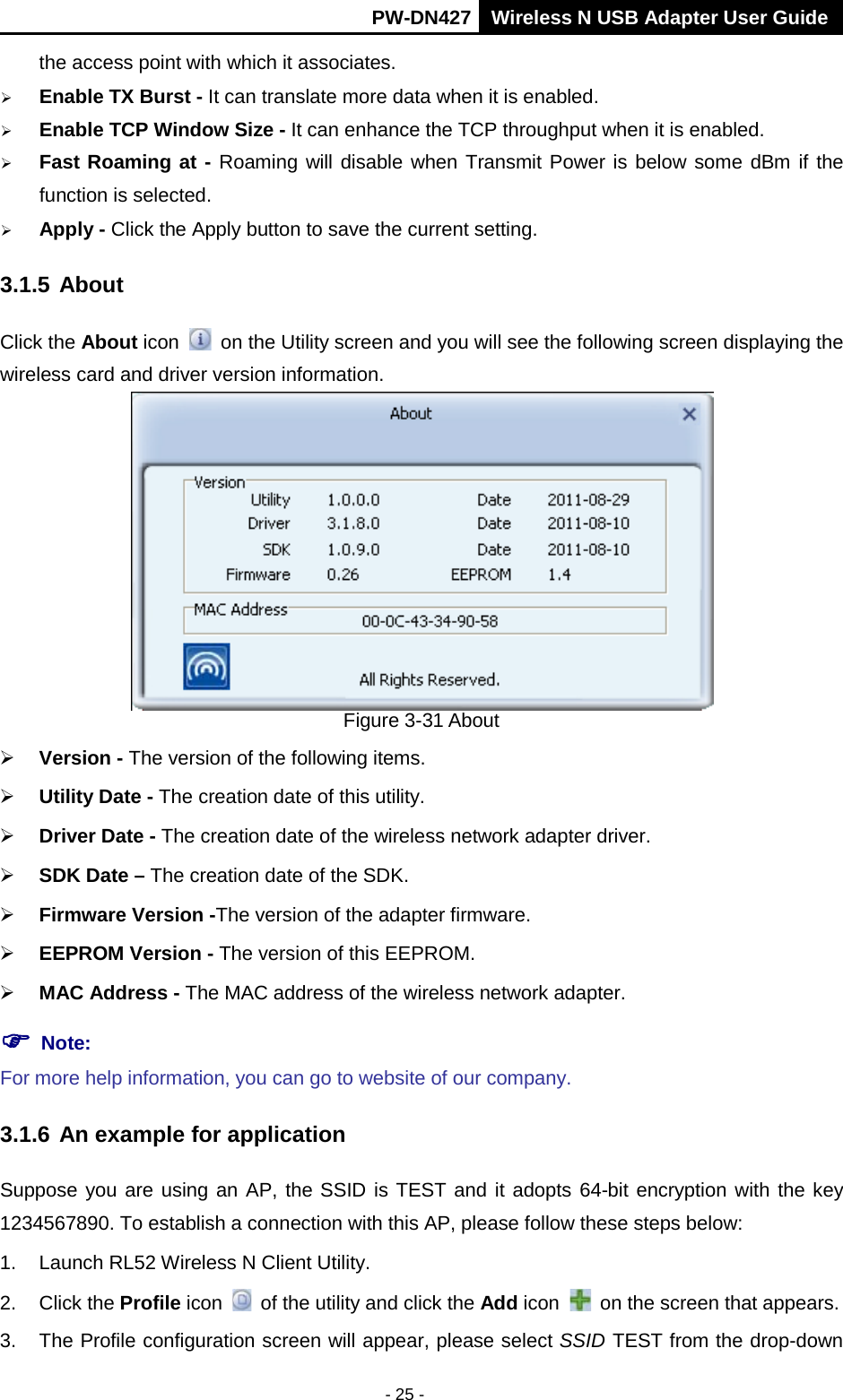       PW-DN427 Wireless N USB Adapter User Guide  - 25 - the access point with which it associates.  Enable TX Burst - It can translate more data when it is enabled.  Enable TCP Window Size - It can enhance the TCP throughput when it is enabled.  Fast Roaming at - Roaming will disable when Transmit Power is below some dBm if the function is selected.  Apply - Click the Apply button to save the current setting. 3.1.5 About Click the About icon    on the Utility screen and you will see the following screen displaying the wireless card and driver version information.    Figure 3-31 About  Version - The version of the following items.  Utility Date - The creation date of this utility.  Driver Date - The creation date of the wireless network adapter driver.  SDK Date &ndash; The creation date of the SDK.  Firmware Version -The version of the adapter firmware.    EEPROM Version - The version of this EEPROM.  MAC Address - The MAC address of the wireless network adapter.  Note:  For more help information, you can go to website of our company.   3.1.6 An example for application Suppose you are using an AP, the SSID is TEST and it adopts 64-bit encryption with the key 1234567890. To establish a connection with this AP, please follow these steps below: 1. Launch RL52 Wireless N Client Utility. 2. Click the Profile icon  of the utility and click the Add icon    on the screen that appears. 3. The Profile configuration screen will appear, please select SSID TEST from the drop-down 