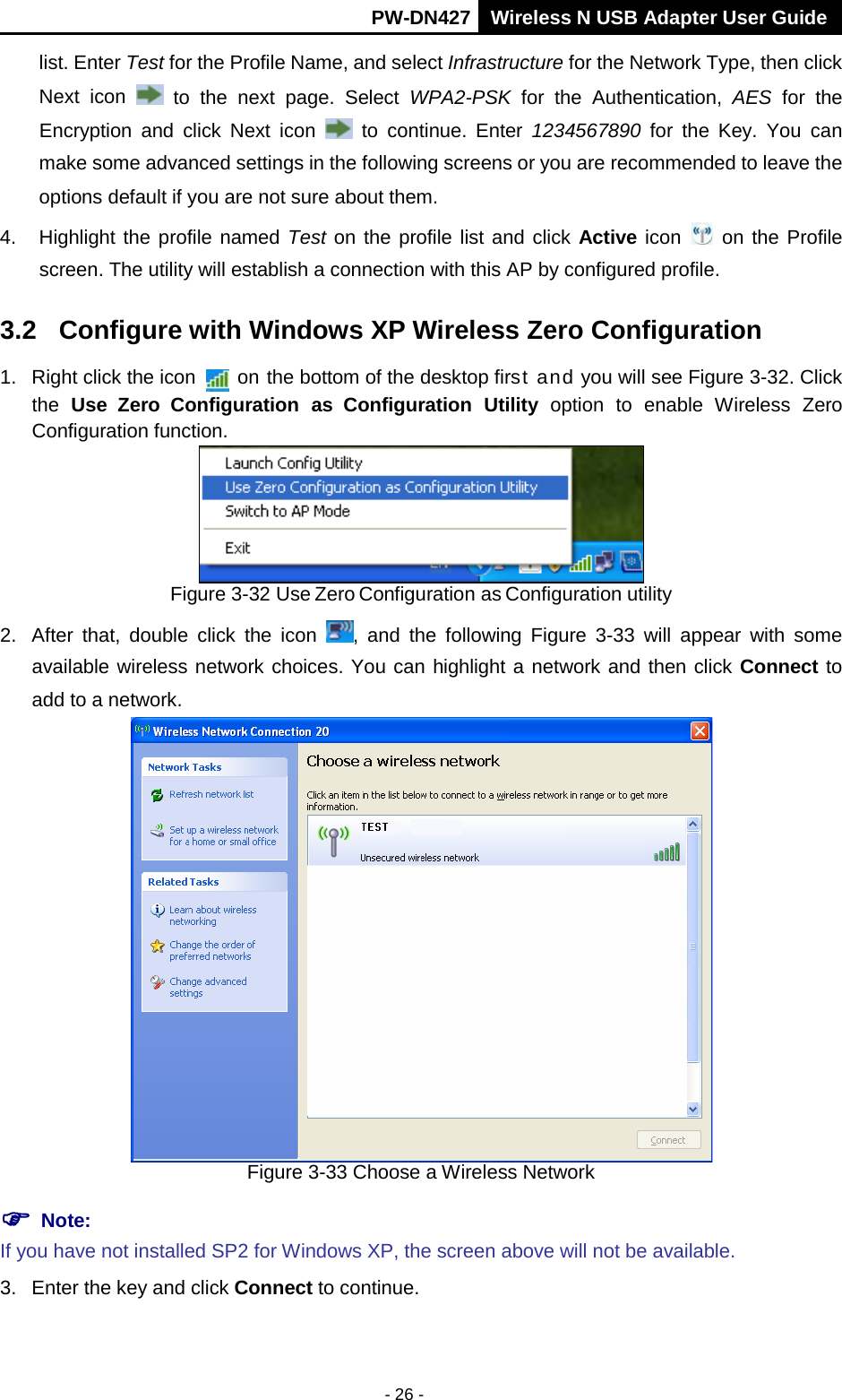       PW-DN427 Wireless N USB Adapter User Guide  - 26 - list. Enter Test for the Profile Name, and select Infrastructure for the Network Type, then click Next  icon   to the next page. Select WPA2-PSK for the Authentication, AES for the Encryption and click Next icon   to continue. Enter 1234567890 for  the  Key. You can make some advanced settings in the following screens or you are recommended to leave the options default if you are not sure about them.   4. Highlight the profile named Test on the profile list and click Active icon   on the Profile screen. The utility will establish a connection with this AP by configured profile. 3.2 Configure with Windows XP Wireless Zero Configuration 1. Right click the icon   on the bottom of the desktop first and you will see Figure 3-32. Click the  Use Zero Configuration as Configuration  Utility option to enable Wireless Zero Configuration function.  Figure 3-32 Use Zero Configuration as Configuration utility 2. After that, double click the icon  , and the following Figure  3-33 will appear with  some available wireless network choices. You can highlight a network and then click Connect to add to a network.  Figure 3-33 Choose a Wireless Network  Note:  If you have not installed SP2 for Windows XP, the screen above will not be available. 3. Enter the key and click Connect to continue. 