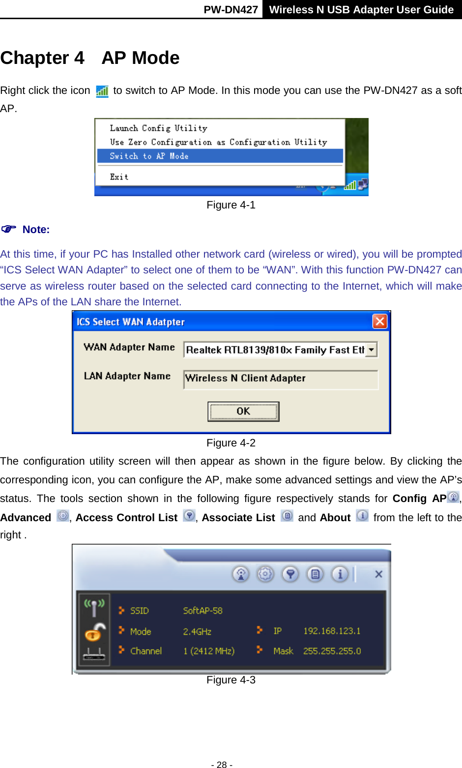       PW-DN427 Wireless N USB Adapter User Guide  - 28 - Chapter 4 AP Mode Right click the icon    to switch to AP Mode. In this mode you can use the PW-DN427 as a soft AP.  Figure 4-1  Note:   At this time, if your PC has Installed other network card (wireless or wired), you will be prompted &ldquo;ICS Select WAN Adapter&rdquo; to select one of them to be &ldquo;WAN&rdquo;. With this function PW-DN427 can serve as wireless router based on the selected card connecting to the Internet, which will make the APs of the LAN share the Internet.  Figure 4-2 The configuration utility screen will then appear as shown in the figure below. By clicking the corresponding icon, you can configure the AP, make some advanced settings and view the AP&rsquo;s status.  The tools section shown in the following figure respectively stands for Config AP , Advanced , Access Control List , Associate List  and About  from the left to the right .  Figure 4-3 