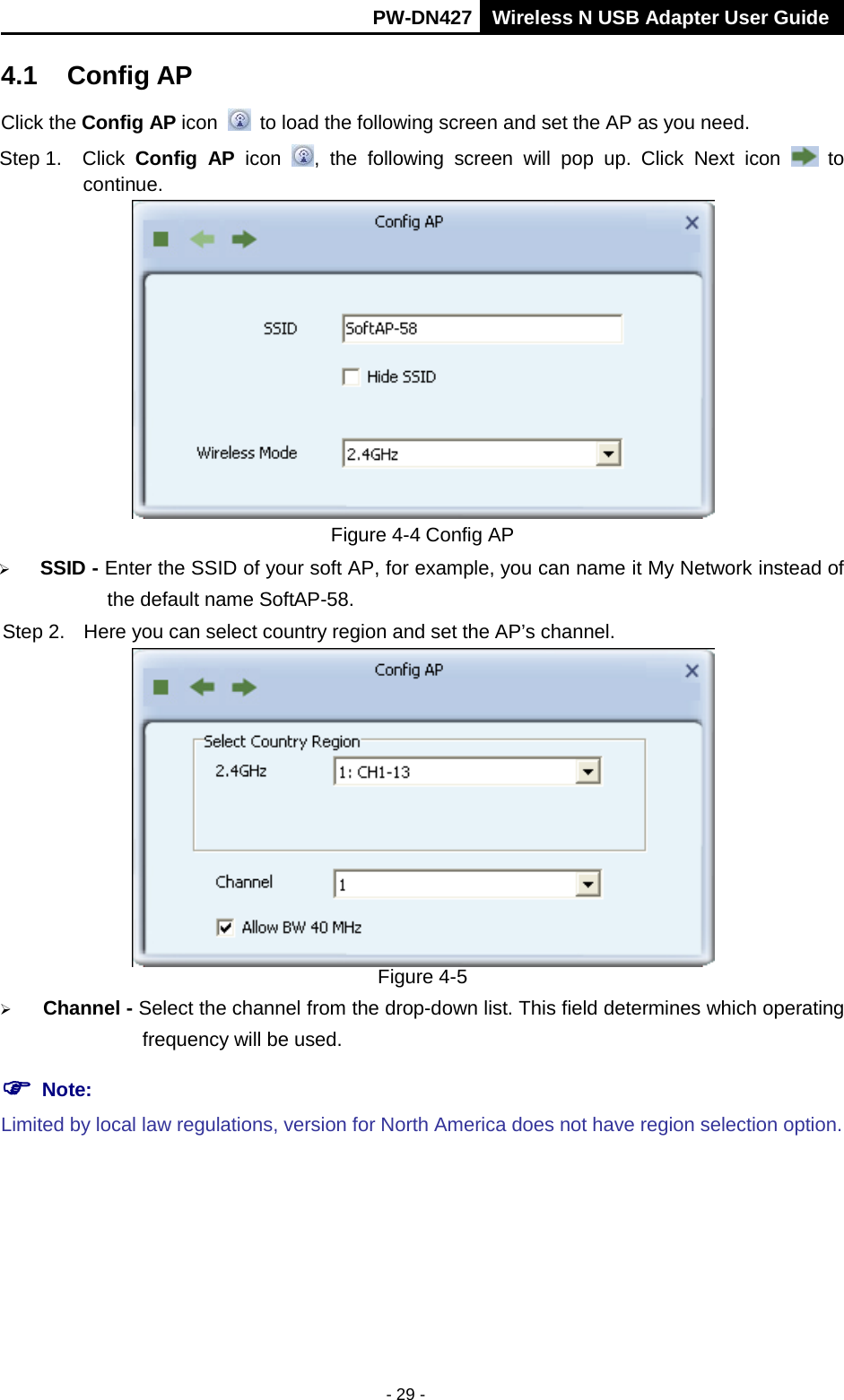       PW-DN427 Wireless N USB Adapter User Guide  - 29 - 4.1 Config AP Click the Config AP icon   to load the following screen and set the AP as you need.     Step 1. Click  Config AP icon , the following screen will pop up. Click Next icon   to continue.  Figure 4-4 Config AP  SSID - Enter the SSID of your soft AP, for example, you can name it My Network instead of the default name SoftAP-58. Step 2. Here you can select country region and set the AP&rsquo;s channel.  Figure 4-5  Channel - Select the channel from the drop-down list. This field determines which operating frequency will be used.  Note:  Limited by local law regulations, version for North America does not have region selection option. 