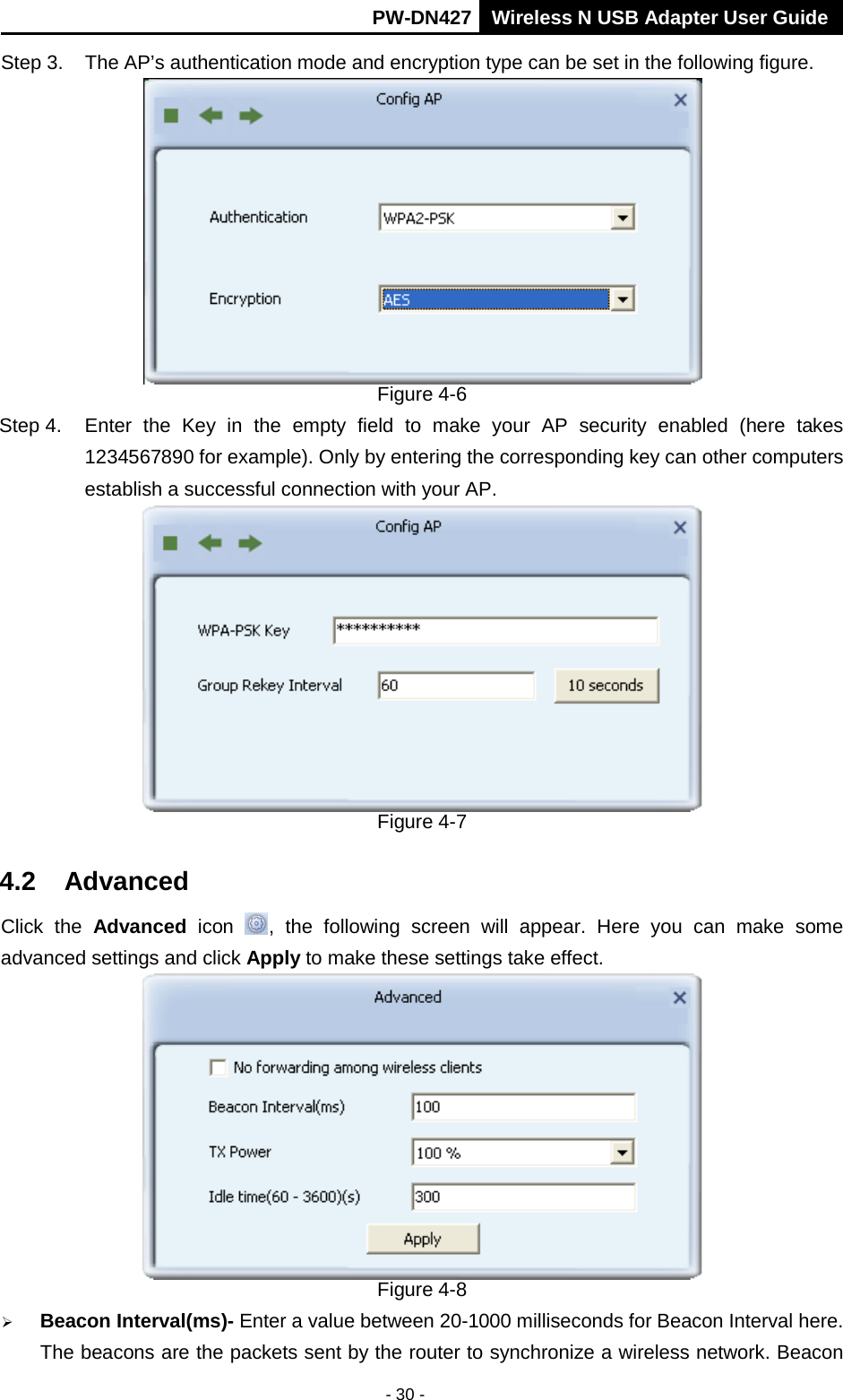       PW-DN427 Wireless N USB Adapter User Guide  - 30 - Step 3. The AP&rsquo;s authentication mode and encryption type can be set in the following figure.    Figure 4-6 Step 4. Enter the Key in the empty field to make your AP security enabled (here takes 1234567890 for example). Only by entering the corresponding key can other computers establish a successful connection with your AP.  Figure 4-7 4.2 Advanced Click the Advanced icon , the following screen will appear. Here you can make some advanced settings and click Apply to make these settings take effect.    Figure 4-8  Beacon Interval(ms)- Enter a value between 20-1000 milliseconds for Beacon Interval here. The beacons are the packets sent by the router to synchronize a wireless network. Beacon 