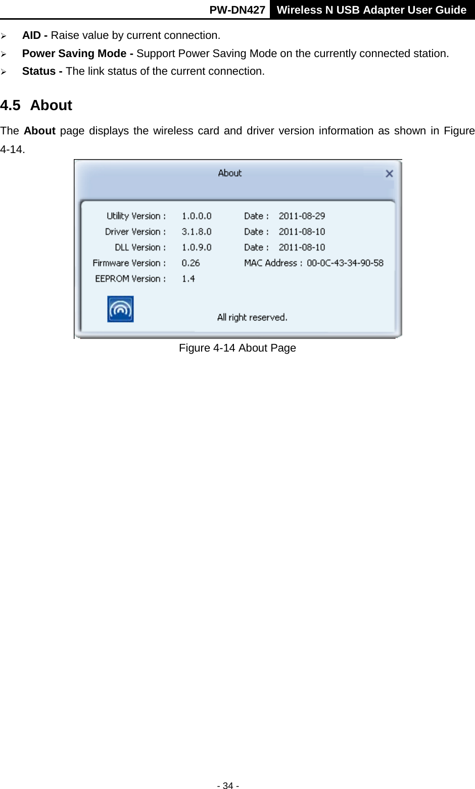       PW-DN427 Wireless N USB Adapter User Guide  - 34 -  AID - Raise value by current connection.  Power Saving Mode - Support Power Saving Mode on the currently connected station.  Status - The link status of the current connection.   4.5 About The About page displays the wireless card and driver version information as shown in Figure 4-14.  Figure 4-14 About Page  