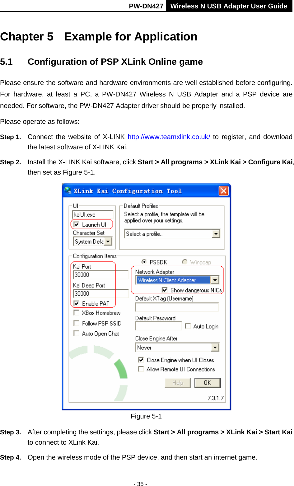       PW-DN427 Wireless N USB Adapter User Guide  - 35 - Chapter 5 Example for Application 5.1 Configuration of PSP XLink Online game Please ensure the software and hardware environments are well established before configuring. For hardware, at least a PC, a PW-DN427 Wireless N USB Adapter and a PSP device  are needed. For software, the PW-DN427 Adapter driver should be properly installed. Please operate as follows: Step 1. Connect the website of X-LINK  http://www.teamxlink.co.uk/ to register, and download the latest software of X-LINK Kai. Step 2. Install the X-LINK Kai software, click Start > All programs > XLink Kai > Configure Kai, then set as Figure 5-1.  Figure 5-1 Step 3. After completing the settings, please click Start > All programs > XLink Kai > Start Kai to connect to XLink Kai. Step 4. Open the wireless mode of the PSP device, and then start an internet game. 