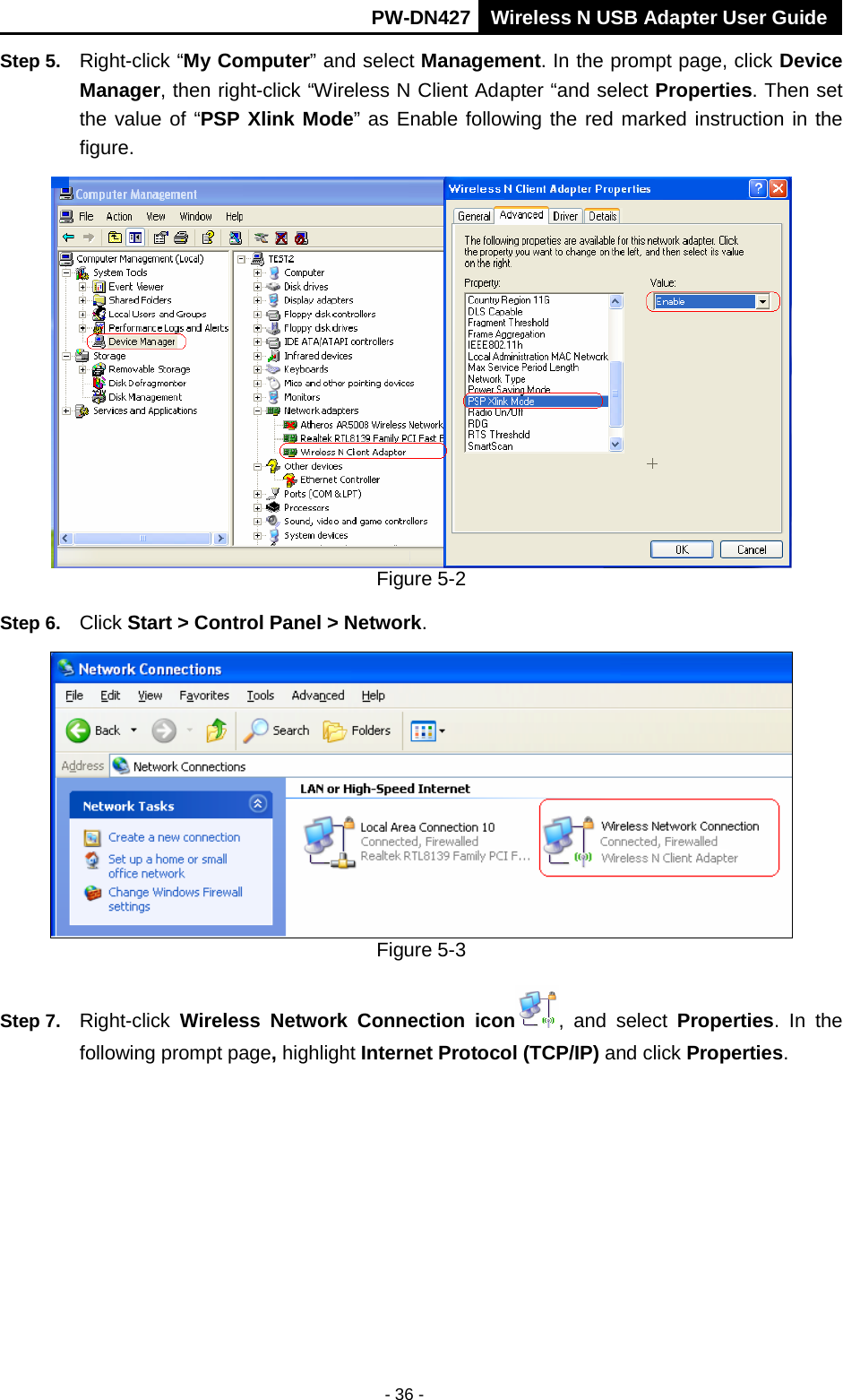       PW-DN427 Wireless N USB Adapter User Guide  - 36 - Step 5. Right-click &ldquo;My Computer&rdquo; and select Management. In the prompt page, click Device Manager, then right-click &ldquo;Wireless N Client Adapter &ldquo;and select Properties. Then set the value of &ldquo;PSP Xlink Mode&rdquo; as Enable following the red marked instruction in the figure.  Figure 5-2 Step 6. Click Start > Control Panel > Network.  Figure 5-3 Step 7. Right-click  Wireless Network Connection icon , and select Properties. In the following prompt page, highlight Internet Protocol (TCP/IP) and click Properties. 