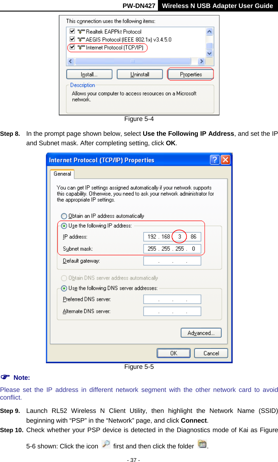       PW-DN427 Wireless N USB Adapter User Guide  - 37 -  Figure 5-4 Step 8. In the prompt page shown below, select Use the Following IP Address, and set the IP and Subnet mask. After completing setting, click OK.  Figure 5-5  Note: Please  set  the IP  address in  different  network  segment with the other network  card to avoid conflict. Step 9. Launch  RL52 Wireless N Client Utility, then highlight the Network Name (SSID) beginning with &ldquo;PSP&rdquo; in the &ldquo;Network&rdquo; page, and click Connect. Step 10. Check whether your PSP device is detected in the Diagnostics mode of Kai as Figure 5-6 shown: Click the icon   first and then click the folder  . 