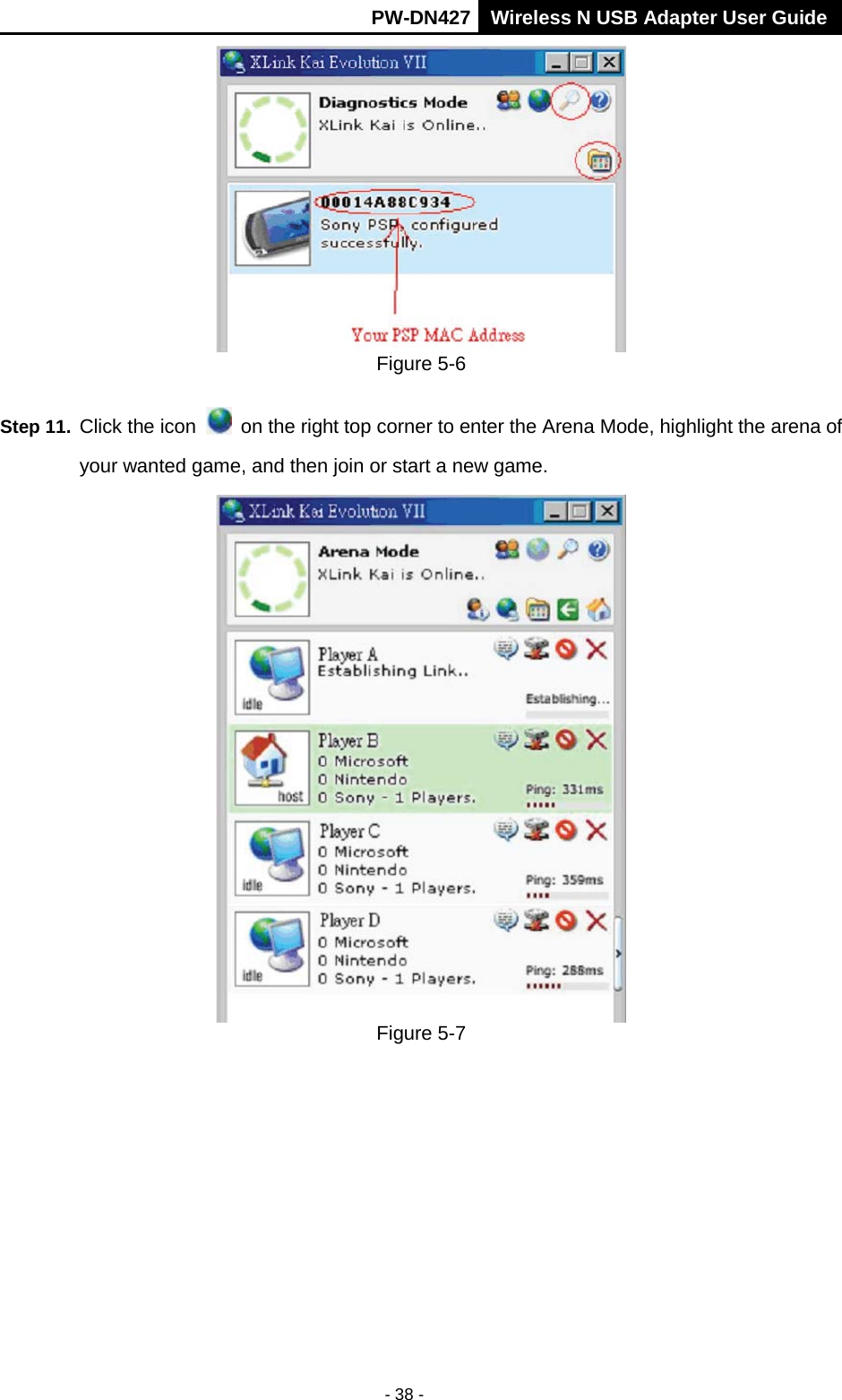       PW-DN427 Wireless N USB Adapter User Guide  - 38 -  Figure 5-6 Step 11. Click the icon    on the right top corner to enter the Arena Mode, highlight the arena of your wanted game, and then join or start a new game.  Figure 5-7 