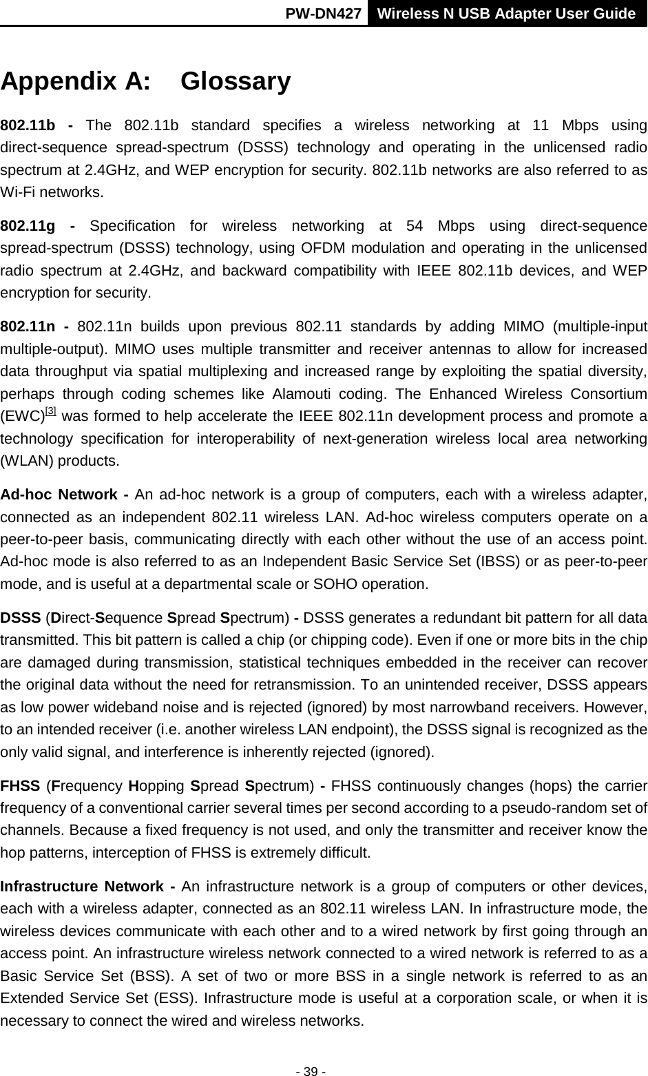       PW-DN427 Wireless N USB Adapter User Guide  - 39 - Appendix A:  Glossary 802.11b - The 802.11b standard specifies a  wireless networking at 11 Mbps using direct-sequence spread-spectrum (DSSS) technology and operating in the unlicensed radio spectrum at 2.4GHz, and WEP encryption for security. 802.11b networks are also referred to as Wi-Fi networks. 802.11g -  Specification for wireless networking at 54 Mbps using direct-sequence spread-spectrum (DSSS) technology, using OFDM modulation and operating in the unlicensed radio spectrum at 2.4GHz,  and backward compatibility with IEEE 802.11b devices, and WEP encryption for security. 802.11n  -  802.11n builds upon previous 802.11 standards by adding MIMO (multiple-input multiple-output). MIMO uses multiple transmitter and receiver antennas to allow for increased data throughput via spatial multiplexing and increased range by exploiting the spatial diversity, perhaps through coding schemes like Alamouti coding. The Enhanced Wireless Consortium (EWC)[3] was formed to help accelerate the IEEE 802.11n development process and promote a technology specification for interoperability of next-generation wireless local area networking (WLAN) products. Ad-hoc Network - An ad-hoc network is a group of computers, each with a wireless adapter, connected as an independent 802.11 wireless LAN. Ad-hoc wireless computers operate on a peer-to-peer basis, communicating directly with each other without the use of an access point. Ad-hoc mode is also referred to as an Independent Basic Service Set (IBSS) or as peer-to-peer mode, and is useful at a departmental scale or SOHO operation. DSSS (Direct-Sequence Spread Spectrum) - DSSS generates a redundant bit pattern for all data transmitted. This bit pattern is called a chip (or chipping code). Even if one or more bits in the chip are damaged during transmission, statistical techniques embedded in the receiver can recover the original data without the need for retransmission. To an unintended receiver, DSSS appears as low power wideband noise and is rejected (ignored) by most narrowband receivers. However, to an intended receiver (i.e. another wireless LAN endpoint), the DSSS signal is recognized as the only valid signal, and interference is inherently rejected (ignored). FHSS (Frequency Hopping Spread Spectrum) - FHSS continuously changes (hops) the carrier frequency of a conventional carrier several times per second according to a pseudo-random set of channels. Because a fixed frequency is not used, and only the transmitter and receiver know the hop patterns, interception of FHSS is extremely difficult. Infrastructure Network - An infrastructure network is a group of computers or other devices, each with a wireless adapter, connected as an 802.11 wireless LAN. In infrastructure mode, the wireless devices communicate with each other and to a wired network by first going through an access point. An infrastructure wireless network connected to a wired network is referred to as a Basic Service Set (BSS). A set of two or more BSS in a single network is referred to as an Extended Service Set (ESS). Infrastructure mode is useful at a corporation scale, or when it is necessary to connect the wired and wireless networks.   
