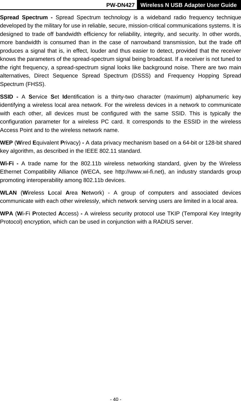       PW-DN427 Wireless N USB Adapter User Guide  - 40 - Spread Spectrum - Spread Spectrum technology is a wideband radio frequency technique developed by the military for use in reliable, secure, mission-critical communications systems. It is designed to trade off bandwidth efficiency for reliability, integrity, and security. In other words, more bandwidth is consumed than in the case of narrowband transmission, but the trade off produces a signal that is, in effect, louder and thus easier to detect, provided that the receiver knows the parameters of the spread-spectrum signal being broadcast. If a receiver is not tuned to the right frequency, a spread-spectrum signal looks like background noise. There are two main alternatives, Direct Sequence Spread Spectrum (DSSS) and Frequency Hopping Spread Spectrum (FHSS). SSID - A  Service  Set  Identification is a thirty-two character (maximum) alphanumeric key identifying a wireless local area network. For the wireless devices in a network to communicate with each other, all devices must be configured with the same SSID. This is typically the configuration parameter for a wireless PC card. It corresponds to the ESSID in the wireless Access Point and to the wireless network name.   WEP (Wired Equivalent Privacy) - A data privacy mechanism based on a 64-bit or 128-bit shared key algorithm, as described in the IEEE 802.11 standard.   Wi-Fi - A trade name for the 802.11b wireless networking standard, given by the Wireless Ethernet Compatibility Alliance (WECA, see http://www.wi-fi.net), an industry standards group promoting interoperability among 802.11b devices. WLAN  (Wireless  Local  Area  Network)  -  A group of computers and associated devices communicate with each other wirelessly, which network serving users are limited in a local area. WPA (Wi-Fi Protected Access) - A wireless security protocol use TKIP (Temporal Key Integrity Protocol) encryption, which can be used in conjunction with a RADIUS server. 