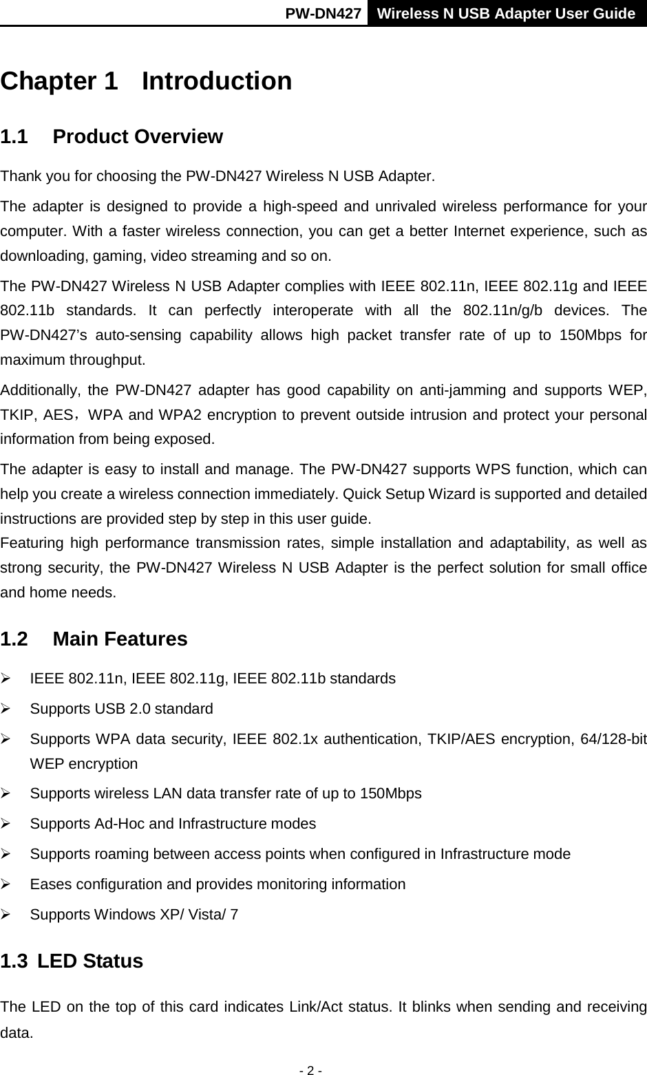       PW-DN427 Wireless N USB Adapter User Guide  - 2 - Chapter 1 Introduction 1.1 Product Overview Thank you for choosing the PW-DN427 Wireless N USB Adapter. The adapter is designed to provide a high-speed and unrivaled wireless performance for your computer. With a faster wireless connection, you can get a better Internet experience, such as downloading, gaming, video streaming and so on. The PW-DN427 Wireless N USB Adapter complies with IEEE 802.11n, IEEE 802.11g and IEEE 802.11b standards. It can perfectly  interoperate with all  the 802.11n/g/b devices.  The PW-DN427&rsquo;s  auto-sensing capability allows high packet transfer rate of up to 150Mbps  for maximum throughput.   Additionally,  the PW-DN427 adapter has good capability on anti-jamming and  supports WEP, TKIP, AES，WPA and WPA2 encryption to prevent outside intrusion and protect your personal information from being exposed. The adapter is easy to install and manage. The PW-DN427 supports WPS function, which can help you create a wireless connection immediately. Quick Setup Wizard is supported and detailed instructions are provided step by step in this user guide.   Featuring high performance transmission rates, simple installation and adaptability, as well as strong security, the PW-DN427 Wireless N USB Adapter is the perfect solution for small office and home needs. 1.2 Main Features  IEEE 802.11n, IEEE 802.11g, IEEE 802.11b standards  Supports USB 2.0 standard  Supports WPA data security, IEEE 802.1x authentication, TKIP/AES encryption, 64/128-bit WEP encryption  Supports wireless LAN data transfer rate of up to 150Mbps  Supports Ad-Hoc and Infrastructure modes  Supports roaming between access points when configured in Infrastructure mode  Eases configuration and provides monitoring information  Supports Windows XP/ Vista/ 7 1.3 LED Status The LED on the top of this card indicates Link/Act status. It blinks when sending and receiving data. 