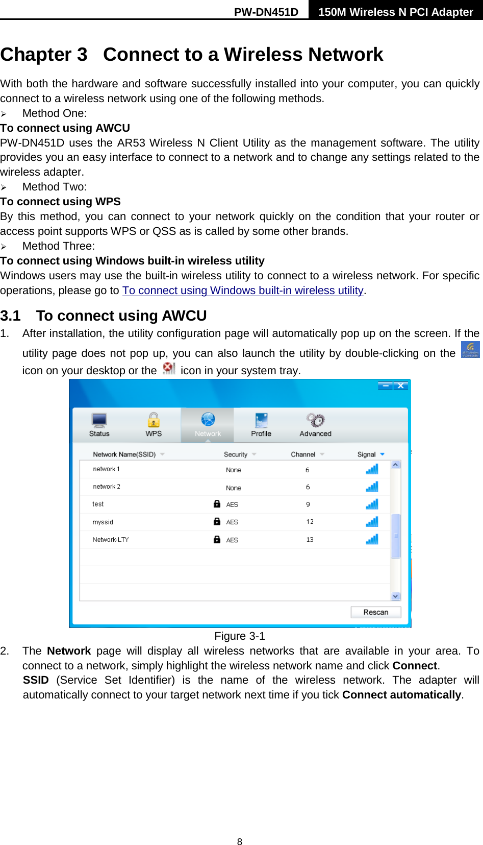 PW-DN451D 150M Wireless N PCI Adapter  8 Chapter 3  Connect to a Wireless Network With both the hardware and software successfully installed into your computer, you can quickly connect to a wireless network using one of the following methods.  Method One: To connect using AWCU PW-DN451D uses the AR53 Wireless N Client Utility as the management software. The utility provides you an easy interface to connect to a network and to change any settings related to the wireless adapter.    Method Two: To connect using WPS By this method, you can connect to your network quickly on the condition that your router or access point supports WPS or QSS as is called by some other brands.    Method Three: To connect using Windows built-in wireless utility Windows users may use the built-in wireless utility to connect to a wireless network. For specific operations, please go to To connect using Windows built-in wireless utility. 3.1 To connect using AWCU 1. After installation, the utility configuration page will automatically pop up on the screen. If the utility page does not pop up, you can also launch the utility by double-clicking on the   icon on your desktop or the   icon in your system tray.    Figure 3-1 2. The  Network page will display all wireless networks that are available in your area. To connect to a network, simply highlight the wireless network name and click Connect. SSID (Service Set Identifier) is the name of the wireless network. The adapter will automatically connect to your target network next time if you tick Connect automatically. 