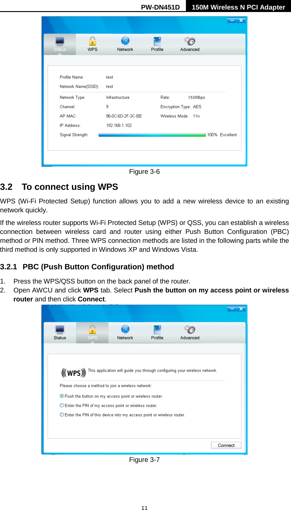 PW-DN451D 150M Wireless N PCI Adapter  11  Figure 3-6 3.2 To connect using WPS WPS (Wi-Fi Protected Setup) function allows you to add a new wireless device to an existing network quickly. If the wireless router supports Wi-Fi Protected Setup (WPS) or QSS, you can establish a wireless connection between wireless card and router using either Push Button Configuration (PBC) method or PIN method. Three WPS connection methods are listed in the following parts while the third method is only supported in Windows XP and Windows Vista.   3.2.1 PBC (Push Button Configuration) method 1. Press the WPS/QSS button on the back panel of the router.   2. Open AWCU and click WPS tab. Select Push the button on my access point or wireless router and then click Connect.    Figure 3-7  
