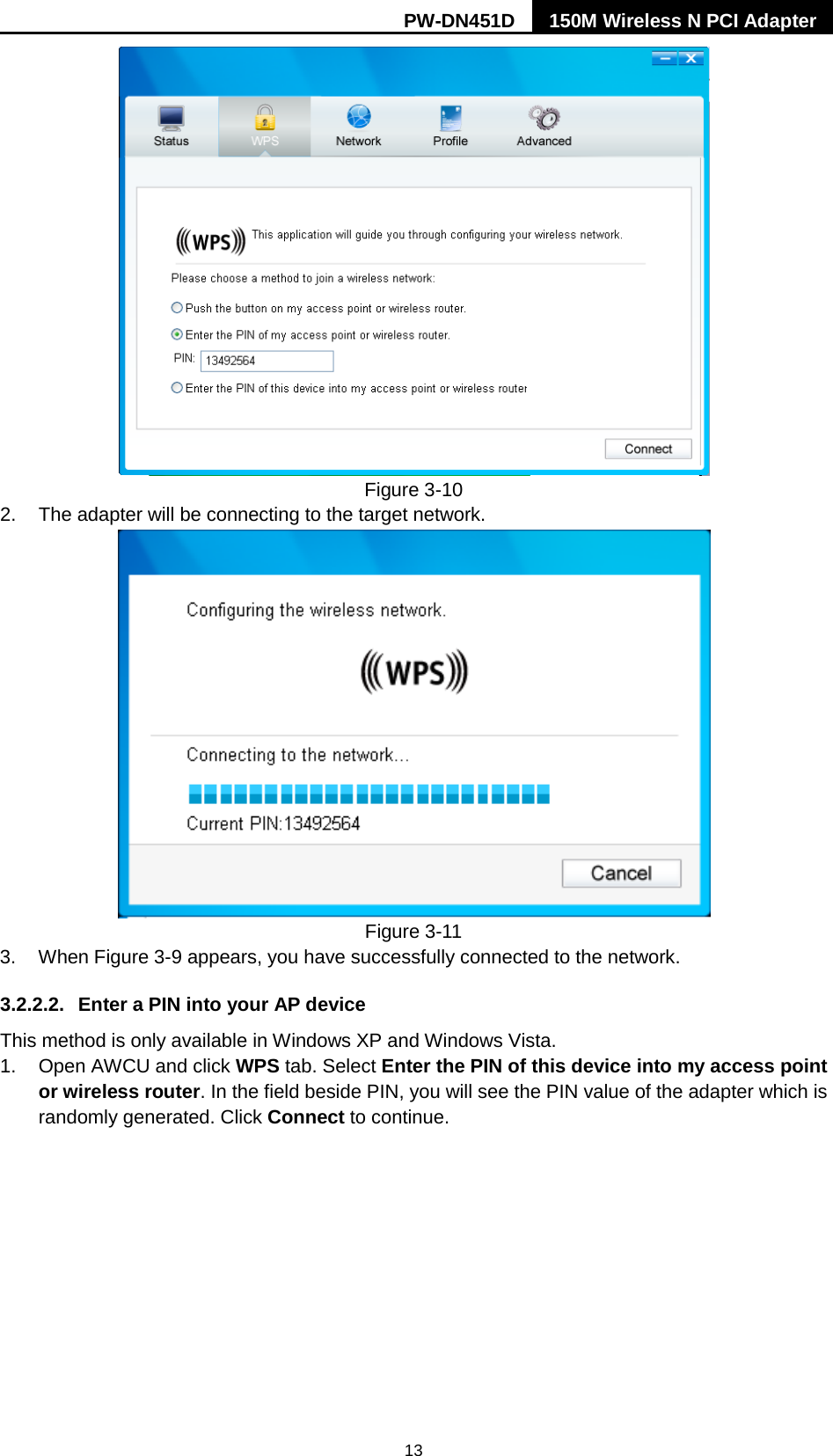 PW-DN451D 150M Wireless N PCI Adapter  13  Figure 3-10 2. The adapter will be connecting to the target network.    Figure 3-11 3. When Figure 3-9 appears, you have successfully connected to the network.   3.2.2.2. Enter a PIN into your AP device This method is only available in Windows XP and Windows Vista.   1. Open AWCU and click WPS tab. Select Enter the PIN of this device into my access point or wireless router. In the field beside PIN, you will see the PIN value of the adapter which is randomly generated. Click Connect to continue. 